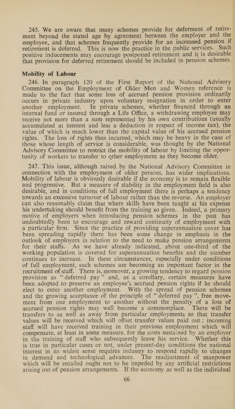 245. We are aware that many schemes provide for deferment of retire- ment beyond the stated age by agreement between the employer and the employee, and that schemes frequently provide for an increased pension if retirement is deferred. This is now the practice in the public services. Such positive inducements may encourage postponed retirement and it 1s desirable that provision for deferred retirement should be included in pension schemes. Mobility of Labour 246. In paragraph 120 of the First Report of the National Advisory Committee on the Employment of Older Men and Women reference is made to the fact that some loss of accrued pension provision ordinarily occurs in private industry upon voluntary resignation in order to enter another employment. In private schemes, whether financed through an internal fund or insured through a Life Office, a withdrawing employee may receive not more than a sum represented by his own contributions (usually accumulated at interest and less a deduction in respect of income tax), the value of which is much lower than the capital value of his accrued pension rights. The loss of rights thus incurred, which may be heavy in the case of those whose length of service is considerable, was thought by the National Advisory Committee to restrict the mobility of labour by limiting the oppor- tunity of workers to transfer to other employment as they become older. 247. This issue, although raised by the National Advisory Committee in connection with the employment of older persons, has wider implications. Mobility of labour is obviously desirable if the economy is to remain flexible and progressive. But a measure of stability in the employment field is also desirable, and in conditions of full employment there is perhaps a tendency towards an excessive turnover of labour rather than the reverse. An employer can also reasonably claim that where skills have been taught at his expense his undertaking should benefit from tthe training so given. Indeed, a primary motive of employers when introducing pension schemes in the past has undoubtedly ‘been to encourage and reward continuity of employment with a particular firm. Since the practice of providing superannuation cover has been spreading rapidly there has been some change in emphasis in the outlook of employers in relation to the need to make pension arrangements for their staffs. As we have already indicated, about one-third of the working population is covered for superannuation benefits and the number continues to increase. In these circumstances, especially under conditions of full employment, such schemes are becoming an important factor in the recruitment of staff. There is, moreover, a growing tendency to regard pension provision as “deferred pay” and, as a corollary, certain measures have been adopted to preserve an employee’s accrued pension rights if he should elect to enter another employment. With the spread of pension schemes and the growing acceptance of the principle of “deferred pay”, free move- ment from one employment to another without the penalty of a loss of accrued pension rights may well become a commonplace. There will be transfers to as well as away from particular employments so that transfer values will be received which will offset transfer values paid out; incoming staff will have received training in their previous employment which will compensate, at least in some measure, for the costs sustained by an employer in the training of staff who subsequently leave hhis service. Whether this is true in particular cases or not, under present-day conditions the national interest in its widest sense requires industry to respond rapidly to changes in demand and technological advances. The readjustment of manpower which will be entailed ought not to be impeded by any artificial restrictions arising out of pension arrangements. If the economy as well as the individual