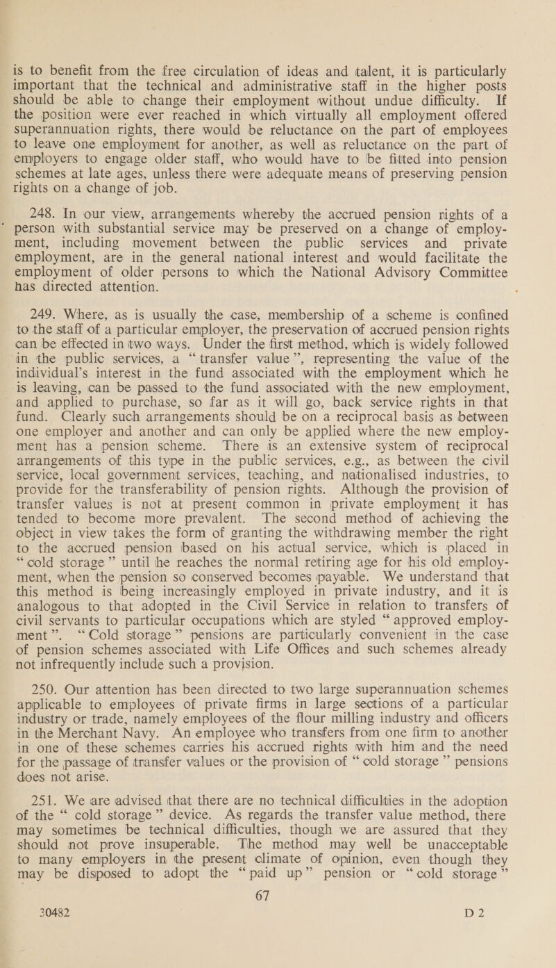 is to benefit from the free circulation of ideas and talent, it is particularly important that the technical and administrative staff in the higher posts should be able to change their employment without undue difficulty. If the position were ever reached in which virtually all employment offered superannuation rights, there would be reluctance on the part of employees to leave one employment for another, as well as reluctance on the part of employers to engage older staff, who would have to be fitted into pension schemes at late ages, unless there were adequate means of preserving pension rights on a change of job. 248. In our view, arrangements whereby the accrued pension rights of a * person with substantial service may be preserved on a change of employ- ment, including movement between the public services and private employment, are in the general national interest and would facilitate the employment of older persons to which the National Advisory Committee has directed attention. 249. Where, as is usually the case, membership of a scheme is confined to the staff of a particular employer, the preservation of accrued pension rights can be effected in two ways. Under the first method, which is widely followed in the public services, a “transfer value”, representing the value of the individual’s interest in the fund associated with the employment which he is leaving, can be passed to the fund associated with the new employment, and applied to purchase, so far as it will go, back service rights in that fund. Clearly such arrangements should be on a reciprocal basis as between one employer and another and can only be applied where the new employ- ment has a pension scheme. There is an extensive system of reciprocal arrangements of this type in the public services, e.g., as between the civil service, local government services, teaching, and nationalised industries, to provide for the transferability of pension rights. Although the provision of transfer values is not at present common in private employment it has tended to become more prevalent. The second method of achieving the object in view takes the form of granting the withdrawing member the right to the accrued pension based on his actual service, which is placed in “cold storage” until he reaches the normal retiring age for his old employ- ment, when the pension so conserved becomes payable. We understand that this method is being increasingly employed in private industry, and it is analogous to that adopted in the Civil Service in relation to transfers of civil servants to particular occupations which are styled “ approved employ- ment”. “Cold storage” pensions are particularly convenient in the case of pension schemes associated with Life Offices and such schemes already not infrequently include such a provision. 250. Our attention has been directed to two large superannuation schemes applicable to employees of private firms in large sections of a particular industry or trade, namely employees of the flour milling industry and officers in the Merchant Navy. An employee who transfers from one firm to another in one of these schemes carries his accrued rights with him and the need for the passage of transfer values or the provision of “ cold storage ’’ pensions does not arise. 251. We are advised that there are no technical difficulties in the adoption of the “ cold storage”? device. As regards the transfer value method, there may sometimes be technical difficulties, though we are assured that they should not prove insuperable. The method may well be unacceptable to many employers in the present climate of opinion, even though they may be disposed to adopt the “paid up” pension or “cold storage ” 67