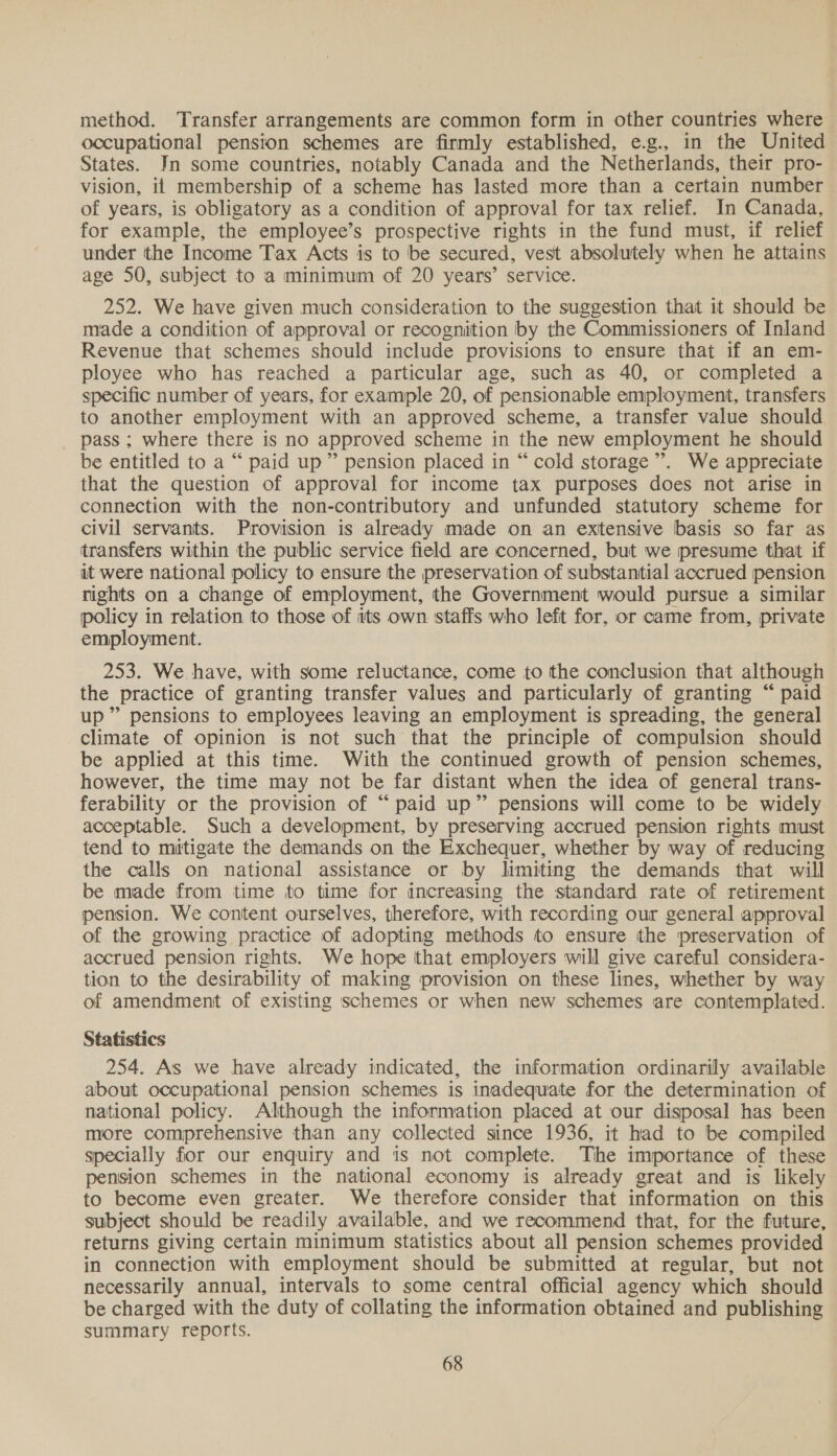 method. Transfer arrangements are common form in other countries where occupational pension schemes are firmly established, e.g., in the United States. In some countries, notably Canada and the Netherlands, their pro- vision, ii membership of a scheme has lasted more than a certain number of years, is obligatory as a condition of approval for tax relief. In Canada, for example, the employee’s prospective rights in the fund must, if relief under the Income Tax Acts is to be secured, vest absolutely when he attains age 50, subject to a minimum of 20 years’ service. 252. We have given much consideration to the suggestion that it should be made a condition of approval or recognition by the Commissioners of Inland Revenue that schemes should include provisions to ensure that if an em- ployee who has reached a particular age, such as 40, or completed a specific number of years, for example 20, of pensionable employment, transfers to another employment with an approved scheme, a transfer value should pass ; where there is no approved scheme in the new employment he should be entitled to a “ paid up” pension placed in “ cold storage”. We appreciate that the question of approval for income tax purposes does not arise in connection with the non-contributory and unfunded statutory scheme for civil servants. Provision is already made on an extensive basis so far as transfers within the public service field are concerned, but we presume that if it were national policy to ensure the preservation of substantial accrued pension rights on a change of employment, the Government would pursue a similar policy in relation to those of its own staffs who left for, or came from, private employment. 253. We have, with some reluctance, come to the conclusion that although the practice of granting transfer values and particularly of granting “ paid up” pensions to employees leaving an employment is spreading, the general climate of opinion is not such that the principle of compulsion should be applied at this time. With the continued growth of pension schemes, however, the time may not be far distant when the idea of general trans- ferability or the provision of “paid up” pensions will come to be widely acceptable. Such a development, by preserving accrued pension rights must tend to mitigate the demands on the Exchequer, whether by way of reducing the calls on national assistance or by limiting the demands that will be made from time to time for increasing the standard rate of retirement pension. We content ourselves, therefore, with recording our general approval of the growing practice of adopting methods to ensure the preservation of accrued pension rights. We hope that employers will give careful considera- tion to the desirability of making provision on these lines, whether by way of amendment of existing schemes or when new schemes are contemplated. Statistics 254. As we have already indicated, the information ordinarily available about occupational pension schemes is inadequate for the determination of national policy. Although the information placed at our disposal has been more comprehensive than any collected since 1936, it had to be compiled specially for our enquiry and is not complete. The importance of these pension schemes in the national economy is already great and is likely to become even greater. We therefore consider that information on this subject should be readily available, and we recommend that, for the future, returns giving certain minimum statistics about all pension schemes provided in connection with employment should be submitted at regular, but not necessarily annual, intervals to some central official agency which should be charged with the duty of collating the information obtained and publishing summary reports.