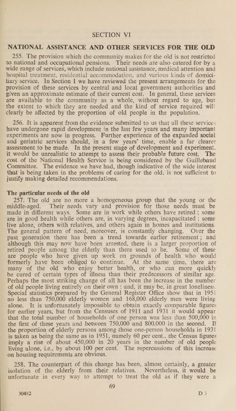 SECTION VI NATIONAL ASSISTANCE AND OTHER SERVICES FOR THE OLD 255. The provision which the community makes for the old is not restricted to national and occupational pensions. Their needs are also catered for by a wide range of services, which include national assistance, medical attention and hospital treatment, residential accommodation, and various kinds of domici- hary service. In Section I we have reviewed the present arrangements for the provision of these services by central and local government authorities and given an approximate estimate of their current cost. In general, these services are available to the community as a whole, without regard to age, but the extent to which they are needed and the kind of service required wil! clearly be affected by the proportion of old people in the population. 256. It is apparent from the evidence submitted to us that all these services have undergone rapid development in the last few years and many important experiments are now in progress. Further experience of the expanded social and geriatric services should, in a few years’ time, enable a far clearer assessment to be made. In the present stage of development and experiment, it would be unrealistic to attempt to assess their probable future cost. The cost of the National Health Service is being considered by the Guillebaud Committee. The evidence we have had, though indicative of the wide interest that is being taken in the problems of caring for the old, is not sufficient to justify making detailed recommendations. The particular needs of the old 257. The old are no more a homogeneous group that the young or the middle-aged. Their needs vary and provision for those needs must be made in different ways. Some are in work while others have retired ; some are in good health while others are, in varying degrees, incapacitated ; some live alone, others with relatives, and others again in homes and institutions. The general pattern of need, moreover, is constantly changing. Over the past generation there has been a trend towards earlier retirement; and although this may now have been arrested, there is a larger proportion of retired people among the elderly than there used to be. Some of these are people who have given up work on grounds of health who would formerly have been obliged to continue. At the same time, there are many of the old who enjoy better health, or who can more quickly be cured of certain types of illness than their predecessors of similar age. Perhaps the most striking change of all has been the increase in the number of old people living entirely on their own : and, it may be, in great loneliness. Special statistics prepared by the General Register Office show that in 195i no less than 750,000 elderly women and 168,000 elderly men were living alone. It is unfortunately impossible to obtain exactly comparable figures for earlier years, but from the Censuses of 1911 and 1931 it would appear that the total number of households of one person was less than 500,000 in the first of these years and between 750,000 ‘and 800,000 in the second. [If the proportion of elderly persons among those one-person households in 193! is taken as being the same as in 1951, namely 60 per cent., the Census figures ‘imply a rise of about 450,000 in 20 years in the number of old people living ‘alone, i.e., by about 100 per cent. The repercussions of this increase on housing requirements are obvious. 258. The counterpart of this change has been, almost certainly, a greater isolation of the elderly from their relatives. Nevertheless, it would be unfortunate in every way to attempt to treat the old as if they were a 69