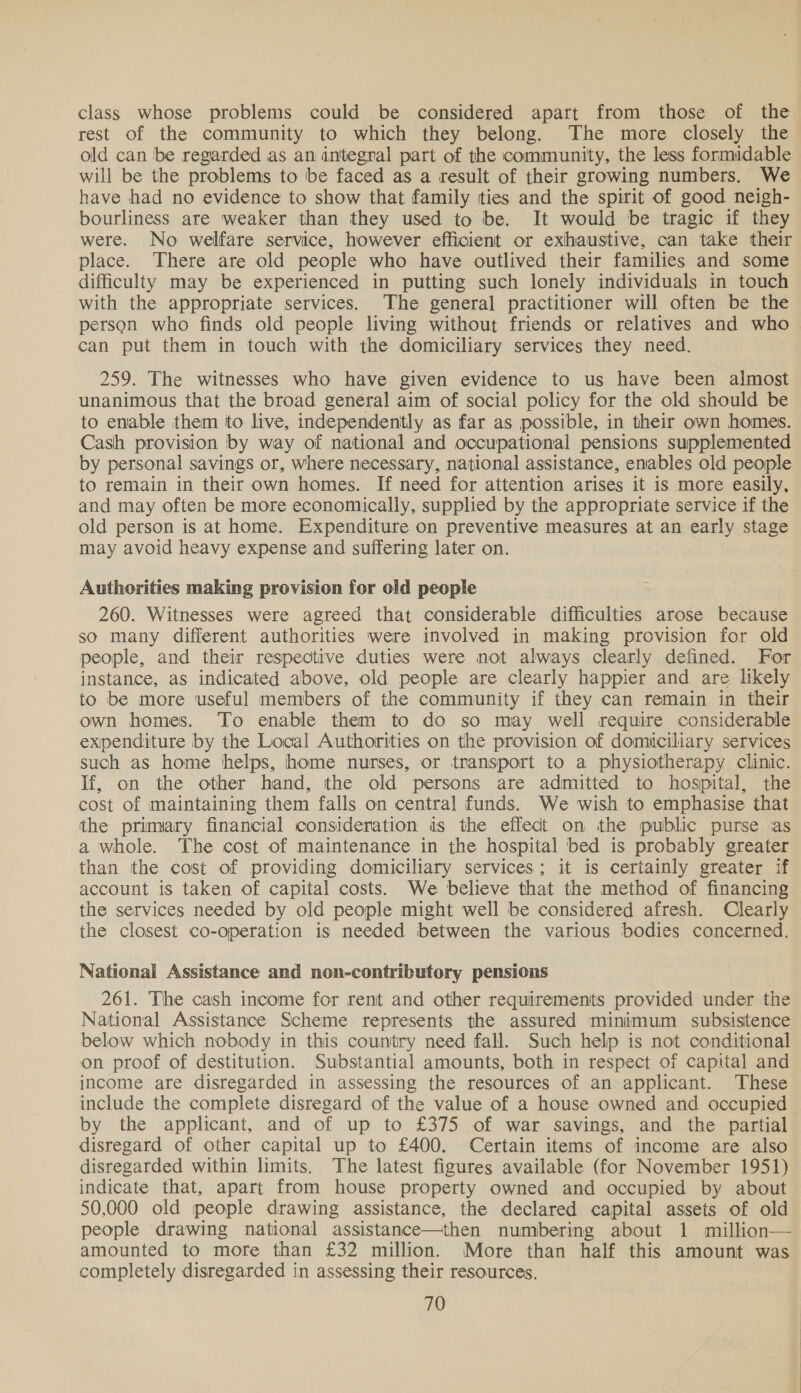 class whose problems could be considered apart from those of the rest of the community to which they belong. The more closely the old can ‘be regarded as an integral part of the community, the less formidable will be the problems to be faced as a result of their growing numbers. We have had no evidence to show that family ties and the spirit of good neigh- bourliness are weaker than they used to be. It would be tragic if they were. No welfare service, however efficient or exhaustive, can take their place. There are old people who have outlived their families and some difficulty may be experienced in putting such lonely individuals in touch with the appropriate services. The general practitioner will often be the person who finds old people living without friends or relatives and who can put them in touch with the domiciliary services they need. 259. The witnesses who have given evidence to us have been almost unanimous that the broad general aim of social policy for the old should be to enable them to live, independently as far as possible, in their own homes. Cash provision by way of national and occupational pensions supplemented by personal savings or, where necessary, national assistance, enables old people to remain in their own homes. If need for attention arises it is more easily, and may often be more economically, supplied by the appropriate service if the old person is at home. Expenditure on preventive measures at an early stage may avoid heavy expense and suffering later on. Authorities making provision for old people 260. Witnesses were agreed that considerable difficulties arose because so many different authorities were involved in making provision for old people, and their respective duties were not always clearly defined. For instance, as indicated above, old people are clearly happier and are likely to be more useful members of the community if they can remain in their own homes. To enable them to do so may well require considerable exipenditure by the Local Authorities on the provision of domiciliary services such as home helps, home nurses, or transport to a physiotherapy clinic. If, on the other hand, the old persons are admitted to hospital, the cost of maintaining them falls on central funds. We wish to emphasise that the primary financial consideration is the effect on the public purse as a whole. The cost of maintenance in the hospital bed is probably greater than the cost of providing domiciliary services; it is certainly greater if account is taken of capital costs. We believe that the method of financing the services needed by old people might well be considered afresh. Clearly the closest co-operation is needed between the various bodies concerned. National Assistance and non-contributory pensions 261. The cash income for rent and other requirements provided under the National Assistance Scheme represents the assured minimum subsistence below which nobody in this country need fall. Such help is not conditional on proof of destitution. Substantial amounts, both in respect of capital and income are disregarded in assessing the resources of an applicant. These include the complete disregard of the value of a house owned and occupied by the applicant, and of up to £375 of war savings, and the partial disregard of other capital up to £400. Certain items of income are also disregarded within limits. The latest figures available (for November 1951) indicate that, apart from house property owned and occupied by about 50,000 old people drawing assistance, the declared capital assets of old people drawing national assistance—then numbering about 1 million— amounted to more than £32 million. More than half this amount was completely disregarded in assessing their resources.