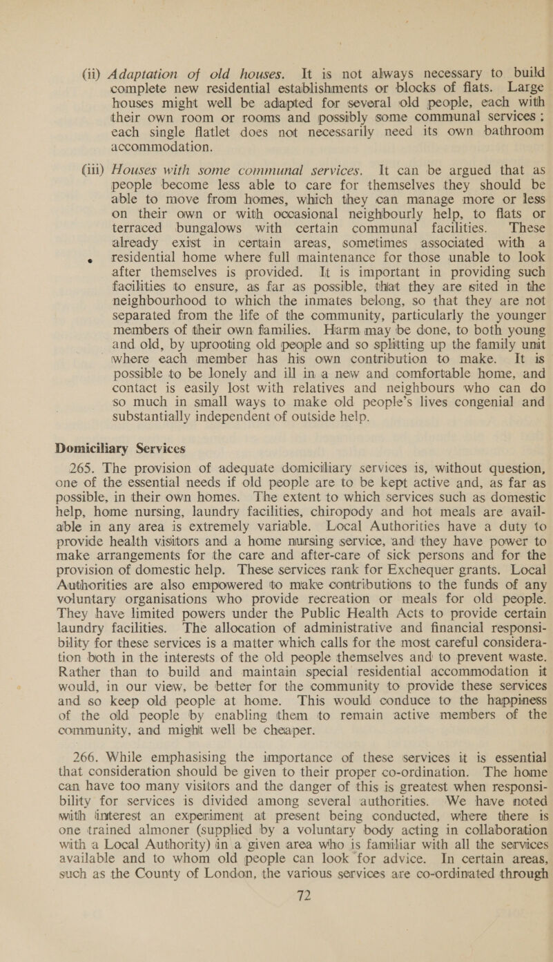 (ii) Adaptation of old houses. It is not always necessary to build complete new residential establishments or blocks of flats. Large houses might well be adapted for several old people, each with their own room or rooms and possibly some communal services ; each single flatlet does not necessarily need its own bathroom accommodation. (iii) Houses with some communal services. It can be argued that as people become less able to care for themselves they should be able to move from homes, which they can manage more or less on their own or with occasional neighbourly help, to flats or terraced bungalows with certain communal facilities. These already exist in ‘certain areas, sometimes associated with a « residential home where full maintenance for those unable to look after themselves is provided. It is important in providing such facilities to ensure, as far as possible, thiat they are sited in the neighbourhood to which the inmates belong, so that they are not separated from the life of the community, particularly the younger members of their own families. Harm may be done, to both young and old, by uprooting old people and so splitting up the family unit where each member has his own contribution to make. It is possible to be lonely and ill in a new and comfortable home, and contact is easily lost with relatives and neighbours who can do so much in small ways to make old people’s lives congenial and substantially independent of outside help. Domiciliary Services 265. The provision of adequate domiciliary services is, without question, one of the essential needs if old people are to be kept active and, as far as possible, in their own homes. The extent to which services such as domestic help, home nursing, laundry facilities, chiropody and hot meals are avail- able in any area is extremely variable. Local Authorities have a duty to provide health visitors and a home nursing service, and they have power to make arrangements for the care and after-care of sick persons and for the provision of domestic help. These services rank for Exchequer grants. Local Authorities are also empowered to make contributions to the funds of any voluntary organisations who provide recreation or meals for old people. They have limited powers under the Public Health Acts to provide certain laundry facilities. The allocation of administrative and financial responsi- bility for these services is a matter which calls for the most careful considera- tion both in the interests of the old people themselves and to prevent waste. Rather than to build and maintain special residential accommodation it would, in our view, be better for the community to provide these services and so keep old people at home. This would conduce to the happiness of the old people by enabling them to remain active members of the community, and mighit well be cheaper. 266. While emphasising the importance of these services it is essential that consideration should be given to their proper co-ordination. The home can have too many visitors and the danger of this is greatest when responsi- bility for services is divided among several authorities. 'We have noted with interest an experiment at present being conducted, where there 1s one trained almoner (supplied by a voluntary body acting in collaboration with a Local Authority) in a given area who is familiar with all the services available and to whom old people can look for advice. In certain areas, such as the County of London, the various services are co-ordinated through