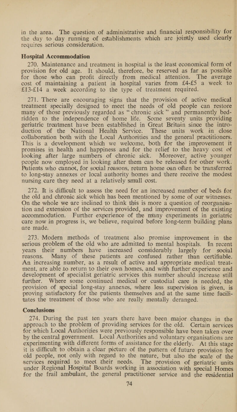 in the area. The question of administrative and financial responsibility for. the day to day running of establishments which are jointly used clearly requires serious consideration. Hospital Accommodation 270. Maintenance and treatment in hospital is the least economical form of provision for old age. It should, therefore, be reserved as far as possible for those who can profit directly from medical attention. The average cost of maintaining a patient in hospital varies from £4-£5 a week to £13-£14 a week according to the type of treatment required. 271. There are encouraging signs that the provision of active medical treatment specially designed to meet the needs of old people can restore many of those previously regarded as “chronic sick”’ and permanently bed- ridden to the independence of home life. Some seventy units providing geriatric treatment have been established in Great Britain since the intro- duction of the National Health Service. These units work in close collaboration both with the Local Authorities and the general practitioners. This is a development which we welcome, both fior the improvement it promises in health and happiness and for the relief to the heavy cost of looking after large numbers of chronic sick. Moreover, active younger people now employed in looking after them can be released for other work. Patients who cannot, for social reasons, return home oan offten be transferred to long-stay annexes or local authority homes and ‘there receive the modest nursing care they need at a relatively small cost. 272. Tit is difficult to assess the need for an increased number of beds for the old and chronic sick which has been mentioned by some of our witnesses. On the whole we are inclined to think this is more a question of reorgianisa- tion and extension of the services provided, and improvement of the existing accommodation. Further experience of the mlany exiperiments in geriatric care now in progress is, we believe, required before long-term building plans are made. 273. Modern methods of treatment also promise improvement in the serious problem of the old who are admitted to mental hospitals. In recent years their numbers have increased considerably largely for social reasons. Many of these patients are confused rather than certifiable. An increasing number, as a result of active and appropriate medical treat- ment, are able to return to their own homes, and with further experience and development of specialist geriatric services this number should increase still further. Where some continued medical or custodial care is needed, the provision of special long-stay annexes, where less supervision is given, is proving satisfactory for the patients themselves and iat the same time facili- tates the treatment of those who are really mentally deranged. | Conclusions 274. During the past ten years there have been major changes in the approach to the problem of providing services for the old. Certain services for which Local Authorities were previously responsible have been taken over by the central government. Local Authorities and voluntary organisations are experimenting with different forms of assistance for the elderly. At this stage it is difficult to obtain a clear picture of the pattern of future provision for old people, not only with regard to the nature, but also the scale of the services required to meet their needs. The provision of geriatric units under Regional Hospital Boards working in association with special Homes for the frail ambulant, the general practitioner service and the residential