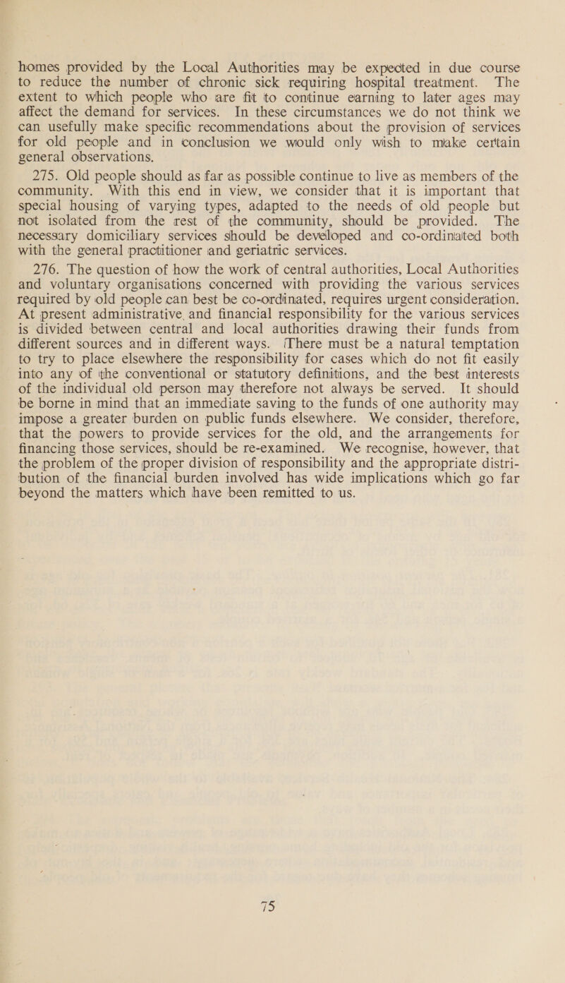 _ homes provided by the Local Authorities may be expected in due course to reduce the number of chronic sick requiring hospital treatment. The extent to which people who are fit to continue earning to later ages may affect the demand for services. In these circumstances we do not think we can usefully make specific recommendations about the provision of services for old people and in conclusion we would only wish to miake certain general observations. 275. Old people should as far as possible continue to live as members of the community. With this end in view, we consider that it is important that special housing of varying types, adapted to the needs of old people but not isolated from the rest of the community, should be provided. The necessary domiciliary services should be developed and co-ordiniated both with the general practitioner and geriatric services. 276. The question of how the work of central authorities, Local Autiorities and voluntary organisations concerned with providing the various services required by old people can best be co-ordinated, requires urgent consideration. At present administrative, and financial responsibility for the various services is divided between central and local authorities drawing their funds from different sources and in different ways. ‘There must be a natural temptation to try to place elsewhere the responsibility for cases which do not fit easily into any of the conventional or statutory definitions, and the best interests of the individual old person may therefore not always be served. It should be borne in mind that an immediate saving to the funds of one authority may impose a greater burden on public funds elsewhere. We consider, therefore, that the powers to provide services for the old, and the arrangements for financing those services, should be re-examined. We recognise, however, that the problem of the proper division of responsibility and the appropriate distri- bution of the financial burden involved has wide implications which go far beyond the matters which have been remitted to us.