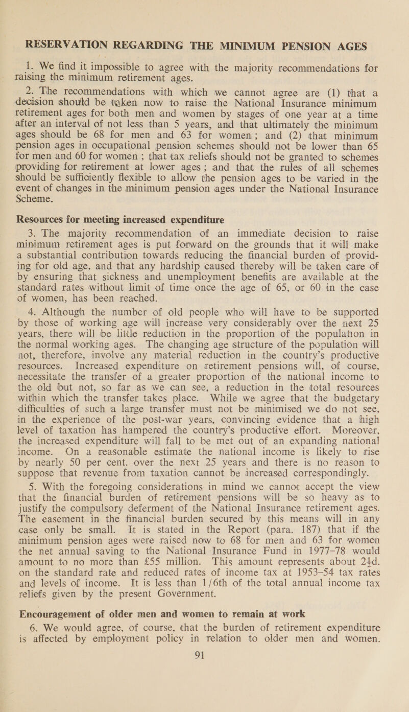 1. We find it impossible to agree with the majority recommendations for raising the minimum retirement ages. 2. The recommendations with which we cannot agree are (1) that a decision should be taken now to raise the National Insurance minimum retirement ages for both men and women by stages of one year at a time after an interval of not less than 5 years, and that ultimately the minimum ages should be 68 for men and 63 for women; and (2) that minimum pension ages in occupational pension schemes should not be lower than 65 for men and 60 for women ; that tax reliefs should not be granted to schemes providing for retirement at lower ages; and that the rules of all schemes should be sufficiently flexible to allow the pension ages to be varied in the a of changes in the minimum pension ages under the National Insurance eme. Resources for meeting increased expenditure 3. The majority recommendation of an immediate decision to raise minimum retirement ages is put forward on the grounds that it will make a substantial contribution towards reducing the financial burden of provid- ing for old age, and that any hardship caused thereby will be taken care of by ensuring that sickness and unemployment benefits are available at the standard rates without limit of time once the age of 65, or 60 in the case of women, has been reached. 4. Although the number of old people who will have to be supported by those of working age will increase very considerably over the next 25 years, there will be little reduction in the proportion of the population in the normal working ages. The changing age structure of the population will not, therefore, involve any material reduction in the country’s productive resources. Increased expenditure on retirement pensions will, of course, necessitate the transfer of a greater proportion of the national income to the old but not, so far as we can see, a reduction in the total resources within which the transfer takes place. While we agree that the budgetary difficulties of such a large transfer must not be minimised we do not see, in the experience of the post-war years, convincing evidence that a high level of taxation has hampered the country’s productive effort. Moreover, the increased expenditure will fall to be met out of an expanding national income. On a reasonable estimate the national income is likely to rise by nearly 50 per cent. over the next 25 years and there is no reason to suppose that revenue from taxation cannot be increased correspondingly. 5. With the foregoing considerations in mind we cannot accept the view that the financial burden of retirement pensions will be so heavy as to justify the compulsory deferment of the National Insurance retirement ages. The easement in the financial burden secured by this means will in any case only be small. It is stated in the Report (para. 187) that if the minimum pension ages were raised now to 68 for men and 63 for women the net annual saving to the National Insurance Fund in 1977-78 would amount to no more than £55 million. This amount represents about 24d. on the standard rate and reduced rates of income tax at 1953-54 tax rates and levels of income. It is less than 1/6th of the total annual income tax reliefs given by the present Government. Encouragement of older men and women to remain at work 6. We would agree, of course, that the burden of retirement expenditure is affected by employment policy in relation to older men and women.