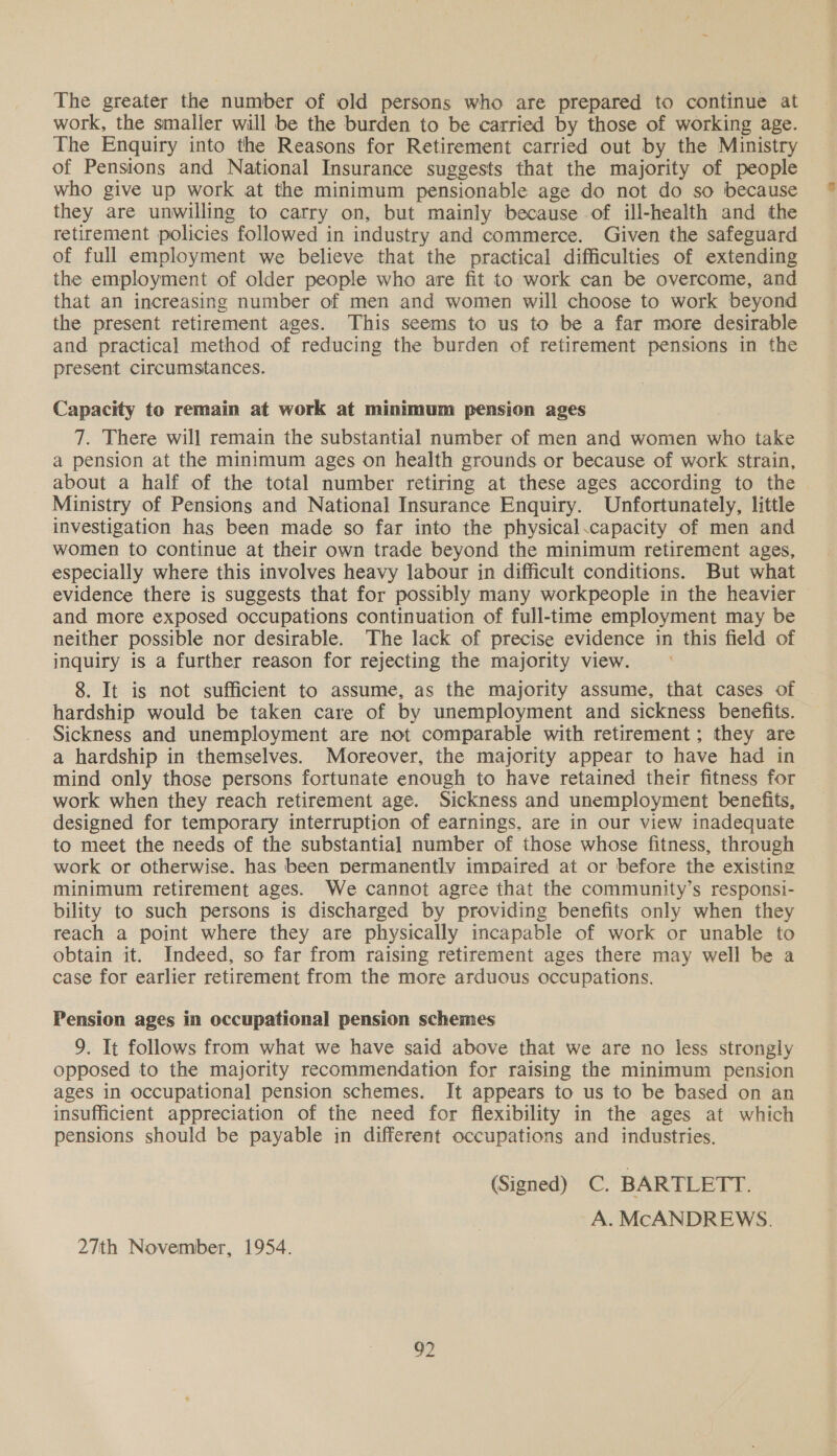 The greater the number of old persons who are prepared to continue at work, the smaller will be the burden to be carried by those of working age. The Enquiry into the Reasons for Retirement carried out by the Ministry of Pensions and National Insurance suggests that the majority of people who give up work at the minimum pensionable age do not do so because they are unwilling to carry on, but mainly because of ill-health and the retirement policies followed in industry and commerce. Given the safeguard of full employment we believe that the practical difficulties of extending the employment of older people who are fit to work can be overcome, and that an increasing number of men and women will choose to work beyond the present retirement ages. This seems to us to be a far more desirable and practical method of reducing the burden of retirement pensions in the present circumstances. Capacity to remain at work at minimum pension ages 7. There will remain the substantial number of men and women who take a pension at the minimum ages on health grounds or because of work strain, about a half of the total number retiring at these ages according to the Ministry of Pensions and National Insurance Enquiry. Unfortunately, little investigation has been made so far into the physical.capacity of men and women to continue at their own trade beyond the minimum retirement ages, especially where this involves heavy labour in difficult conditions. But what evidence there is suggests that for possibly many workpeople in the heavier and more exposed occupations continuation of full-time employment may be neither possible nor desirable. The lack of precise evidence in this field of inquiry is a further reason for rejecting the majority view. 8. It is not sufficient to assume, as the majority assume, that cases of hardship would be taken care of by unemployment and sickness benefits. Sickness and unemployment are not comparable with retirement; they are a hardship in themselves. Moreover, the majority appear to have had in mind only those persons fortunate enough to have retained their fitness for work when they reach retirement age. Sickness and unemployment benefits, designed for temporary interruption of earnings, are in our view inadequate to meet the needs of the substantial number of those whose fitness, through work or otherwise. has been permanently impaired at or before the existing minimum retirement ages. We cannot agree that the community’s responsi- bility to such persons is discharged by providing benefits only when they reach a point where they are physically incapable of work or unable to obtain it. Indeed, so far from raising retirement ages there may well be a case for earlier retirement from the more arduous occupations. Pension ages im occupational pension schemes 9. It follows from what we have said above that we are no less strongly opposed to the majority recommendation for raising the minimum pension ages in occupational pension schemes. It appears to us to be based on an insufficient appreciation of the need for flexibility in the ages at which pensions should be payable in different occupations and industries. (Signed) C. BARTLETT. A. McANDREWS. 27th November, 1954. y2