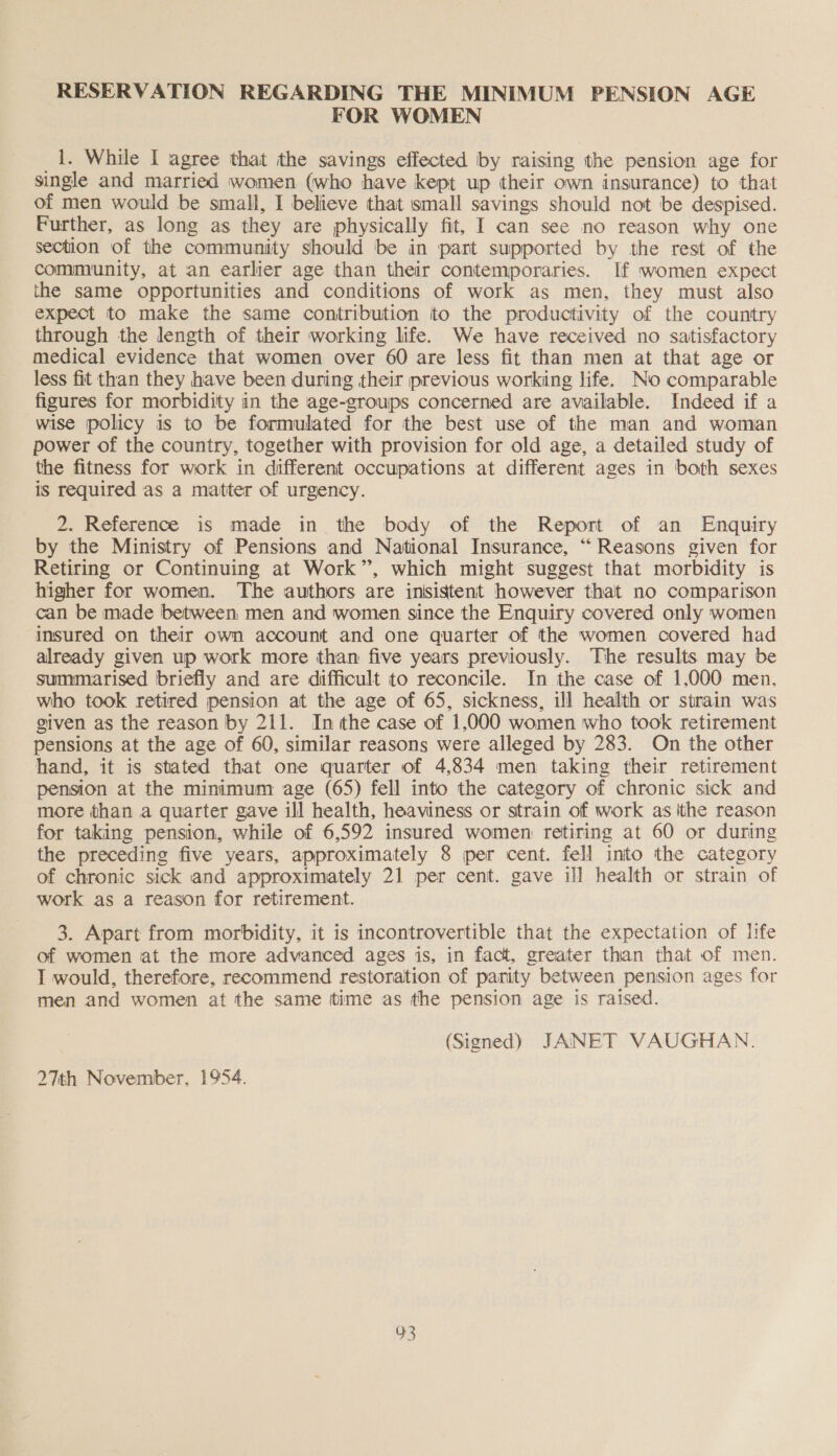 FOR WOMEN _1. While I agree that the savings effected by raising the pension age for single and married women (who have kept up their own insurance) to that of men would be small, I believe that small savings should not be despised. Further, as long as they are physically fit, I can see no reason why one section of the community should be in part supported by the rest of the community, at an earlier age than their contemporaries. If women expect the same opportunities and conditions of work as men, they must also expect to make the same contribution to the productivity of the country through the length of their working life. We have received no satisfactory medical evidence that women over 60 are less fit than men at that age or less fit than they have been during their previous working life. No comparable figures for morbidity in the age-groups concerned are available. Indeed if a wise policy is to be formulated for the best use of the man and woman power of the country, together with provision for old age, a detailed study of the fitness for work in different occupations at different ages in both sexes is required as a matter of urgency. 2. Reference is made in the body of the Report of an Enquiry by the Ministry of Pensions and National Insurance, “Reasons given for Retiring or Continuing at Work”, which might suggest that morbidity is higher for women. The authors are insistent however that no comparison can be made between men and women since the Enquiry covered only women insured on their own account and one quarter of the women covered had already given up work more than five years previously. The results may be summarised briefly and are difficult to reconcile. In the case of 1,000 men, who took retired pension at the age of 65, sickness, il] health or strain was given as the reason by 211. Inthe case of 1,000 women who took retirement pensions at the age of 60, similar reasons were alleged by 283. On the other hand, it is stated that one quarter of 4,834 men taking their retirement pension at the minimum age (65) fell into the category of chronic sick and more than a quarter gave ill health, heaviness or strain of work as ithe reason for taking pension, while of 6,592 insured women retiring at 60 or during the preceding five years, approximately 8 per cent. fell into the category of chronic sick and approximately 21 per cent. gave ill health or strain of work as a reason for retirement. 3. Apart from morbidity, it is incontrovertible that the expectation of life of women at the more advanced ages is, in fact, greater than that of men. I would, therefore, recommend restoration of panity between pension ages for men and women at the same ittime as the pension age is raised. (Signed) JANET VAUGHAN. 27th November, 1954. vs)