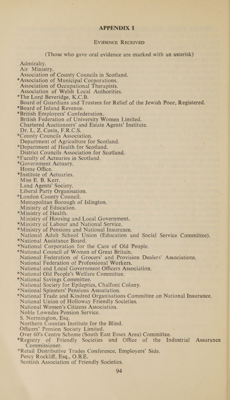 APPENDIX I EVIDENCE RECEIVED (Those who gave oral evidence are marked with an asterisk) Admiralty. Air Ministry. Association of County Councils in Scotland. *Association of Municipal Corporations. Association of Occupational Therapists. Association of Welsh Local Authorities. *The Lord Beveridge, K.C.B. Board of Guardians and Trustees for Relief of the Jewish Poor, Registered. *Board of Inland Revenue. *British Employers’ Confederation... British Federation of University Women Limited. Chartered Auctioneers’ and Estate Agents’ Institute. Dr. L. Z. Cosin, F.R.C.S. *County Councils Association. Department of Agriculture for Scotland. *Department of Health for Scotland. District Councils Association for Scotland. *Faculty of Actuaries in Scotland. *Government Actuary. Home Office. *Institute of Actuaries. Miss E. B. Kerr. Land Agents’ Society. Liberal Party Organisation. *Tondon County Council. Metropolitan Borough of Islington. Ministry of Education. *Ministry of Health. Ministry of Housing and Local Government. *Ministry of Labour and National Service. *Ministry of Pensions and National Insurance. National Adult School Union (Education and Social Service Committee). *National Assistance Board. *National Corporation for the Care of Old People. *National Council of Women of Great Britain. National Federation of Grocers’ and Provision Dealers’ Associations. National Federation of Professional Workers. National and Local Government Officers Association. *National Old People’s Welfare Committee. *National Savings Committee. National Society for Epileptics, Chalfont Colony. *National ‘Spinsters’ Pensions Association. *National Trade and Kindred Organisations Committee on National Insurance. National Union of Holloway Friendly Societies. National Women’s Citizens Association. Noble Lowndes Pension Service. S. Normington, Esq. Northern Counties Institute for the Blind. Officers’ Pension Society Limited. Over 60’s Centre Scheme (South East Essex Area) Conmaliizes, *Registry of Friendly Societies and Office of the Industrial Assurance Commissioner. : *Retail Distributive Trades Conference, Employers’ Side. Percy Rockliff, Esq., O.B.E. Scottish Association of Friendly Societies.