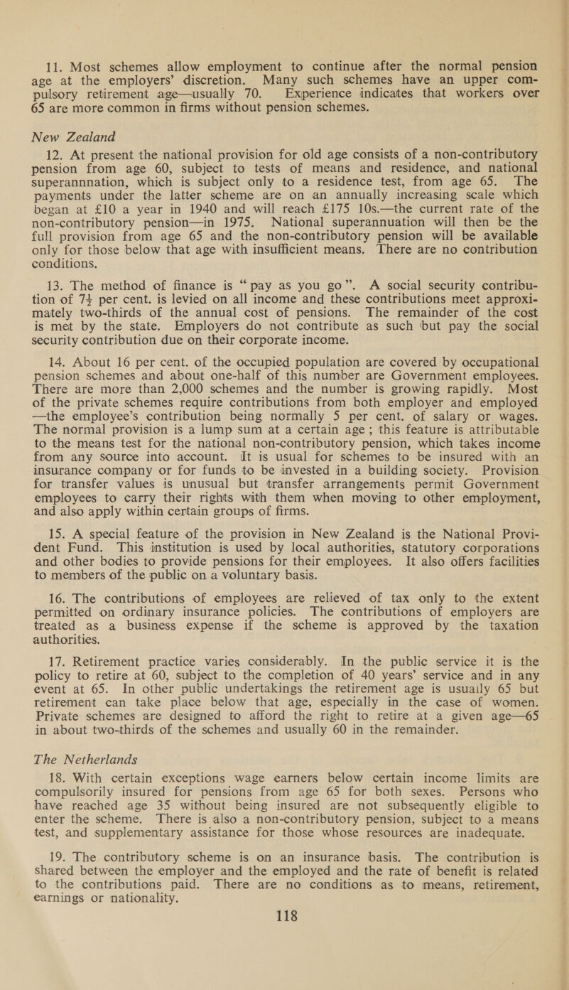 11. Most schemes allow employment to continue after the normal pension age at the employers’ discretion. Many such schemes have an upper com- pulsory retirement age—usually 70. Experience indicates that workers over 65 are more common in firms without pension schemes. New Zealand 12. At present the national provision for old age consists of a non-contributory pension from age 60, subject to tests of means and residence, and national superannnation, which is subject only to a residence test, from age 65. The payments under the latter scheme are on an annually increasing scale which began at £10 a year in 1940 and will reach £175 10s.—the current rate of the non-contributory pension—in 1975. National superannuation will then be the full provision from age 65 and the non-contributory pension will be available only for those below that age with insufficient means. There are no contribution conditions. 13. The method of finance is “pay as you go”. A social security contribu- tion of 74 per cent. is levied on all income and these contributions meet approxi- mately two-thirds of the annual cost of pensions. The remainder of the cost is met by the state. Employers do not contribute as such but pay the social security contribution due on their corporate income. 14. About 16 per cent. of the occupied population are covered by occupational pension schemes and about one-half of this number are Government employees. There are more than 2,000 schemes and the number is growing rapidly. Most of the private schemes require contributions from both employer and employed —the employee’s contribution being normally 5 per cent. of salary or wages. The normal provision is a lump sum at a certain age; this feature is attributable to the means test for the national non-contributory pension, which takes income from any source into account. It is usual for schemes to be insured with an insurance company or for funds to be invested in a building society. Provision for transfer values is unusual but transfer arrangements permit Government employees to carry their rights with them when moving to other employment, and also apply within certain groups of firms. 15. A special feature of the provision in New Zealand is the National Provi- dent Fund. This institution is used by local authorities, statutory corporations and other bodies to provide pensions for their employees. It also offers facilities to members of the public on a voluntary basis. 16. The contributions of employees are relieved of tax only to the extent permitted on ordinary insurance policies. The contributions of employers are treated as a business expense if the scheme is approved by the taxation authorities. 17. Retirement practice varies considerably. In the public service it is the policy to retire at 60, subject to the completion of 40 years’ service and in any event at 65. In other public undertakings the retirement age is usuaily 65 but retirement can take place below that age, especially in the case of women. Private schemes are designed to afford the right to retire at a given age—65 in about two-thirds of the schemes and usually 60 in the remainder. The Netherlands 18. With certain exceptions wage earners below certain income limits are compulsorily insured for pensions from age 65 for both sexes. Persons who have reached age 35 without being insured are not subsequently eligible to enter the scheme. There is also a non-contributory pension, subject to a means test, and supplementary assistance for those whose resources are inadequate. 19. The contributory scheme is on an insurance basis. The contribution is shared between the employer and the employed and the rate of benefit is related to the contributions paid. There are no conditions as to means, retirement, earnings or nationality.