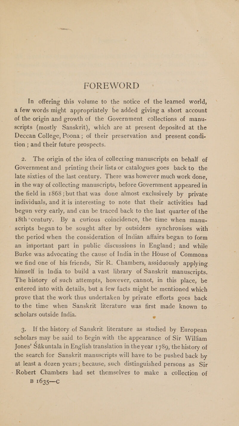 FOREWORD In offering this volume to the notice cf the learned world, a few words might appropriately be added giving a short account of the origin and growth of the Government collections of manu- scripts (mostly Sanskrit), which are at present deposited at the Deccan College, Poona; of their preservation and present condi- tion ; and their future prospects. 2. The origin of the idea of collecting manuscripts on behalf of Government and printing their lists or catalogues goes back to the late sixties of the last century. There was however much work done, in the way of collecting manuscripts, before Government appeared in the field in 1868; but that was done almost exclusively by private individuals, and it is interesting to note that their activities had begun very early, and can be traced back to the last quarter of the 18th *century. By a curious coincidence, the time when manu- scripts beganto be sought after by outsiders synchronises with the period when the consideration of Indian affairs began to form an important part in public discussions in England; and while Burke was advocating the cause of India in the House of Commons we find one of his friends, Sir R. Chambers, assiduously applying himself in India to build avast library of Sanskrit manuscripts. The history of such attempts, however, cannot, in this place, be entered into with details, but a few facts might be mentioned which prove that the work thus undertaken by private efforts goes back to the time when Sanskrit literature was first made known to scholars outside [ndia. a 3. Ifthe history of Sanskrit literature as studied by European scholars may be said to begin with the appearance of Sir William Jones’ Sakuntala in English translation in the year 1789, the history of the search for Sanskrit manuscripts will have to be pushed back by at least a dozen years; because, such distinguished persons as Sir - Robert Chambers had set themselves to make a collection of B 1635—C |