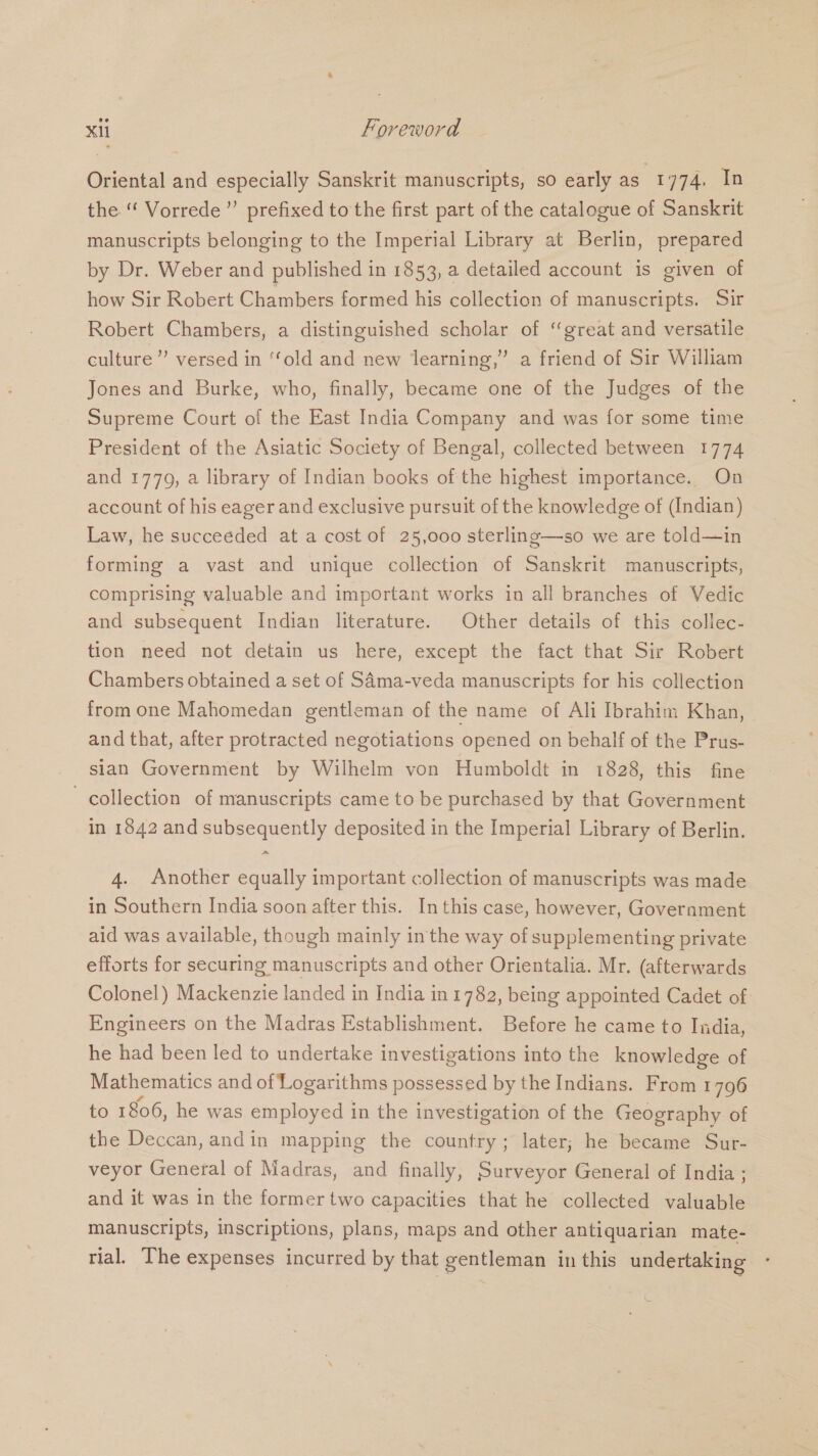 Oriental and especially Sanskrit manuscripts, so early as 1774. In the ‘“ Vorrede”’ prefixed to the first part of the catalogue of Sanskrit manuscripts belonging to the Imperial Library at Berlin, prepared by Dr. Weber and published in 1853, a detailed account is given of how Sir Robert Chambers formed his collection of manuscripts. Sir Robert Chambers, a distinguished scholar of ‘great and versatile culture” versed in “old and new learning,” a friend of Sir William Jones and Burke, who, finally, became one of the Judges of the Supreme Court of the East India Company and was for some time President of the Asiatic Society of Bengal, collected between 1774 and 1779, a library of Indian books of the highest importance. On account of his eager and exclusive pursuit of the knowledge of (Indian) Law, he succeeded at a cost of 25,000 sterling—so we are told—in forming a vast and unique collection of Sanskrit manuscripts, comprising valuable and important works in all branches of Vedic and subsequent Indian literature. Other details of this collec- tion need not detain us here, except the fact that Sir Robert Chambers obtained a set of SAma-veda manuscripts for his collection from one Mahomedan gentleman of the name of Ali Ibrahim Khan, and that, after protracted negotiations opened on behalf of the Prus- sian Government by Wilhelm von Humboldt in 1828, this fine collection of manuscripts came to be purchased by that Government in 1842 and subsequently deposited in the Imperial Library of Berlin. 4. Another equally important collection of manuscripts was made in Southern India soon after this. In this case, however, Goverament aid was available, though mainly inthe way of supplementing private efforts for securing manuscripts and other Orientalia. Mr, (afterwards Colonel) Mackenzie landed in India in 1782, being appointed Cadet of Engineers on the Madras Establishment. Before he came to India, he had been led to undertake investigations into the knowledge of Mathematics and of Logarithms possessed by the Indians. From 1796 to 1806, he was employed in the investigation of the Geography of the Deccan, andin mapping the country; later; he became Sur- veyor General of Madras, and finally, Surveyor General of India ; and it was in the former two capacities that he collected valuable manuscripts, inscriptions, plans, maps and other antiquarian mate- rial. The expenses incurred by that gentleman in this undertaking