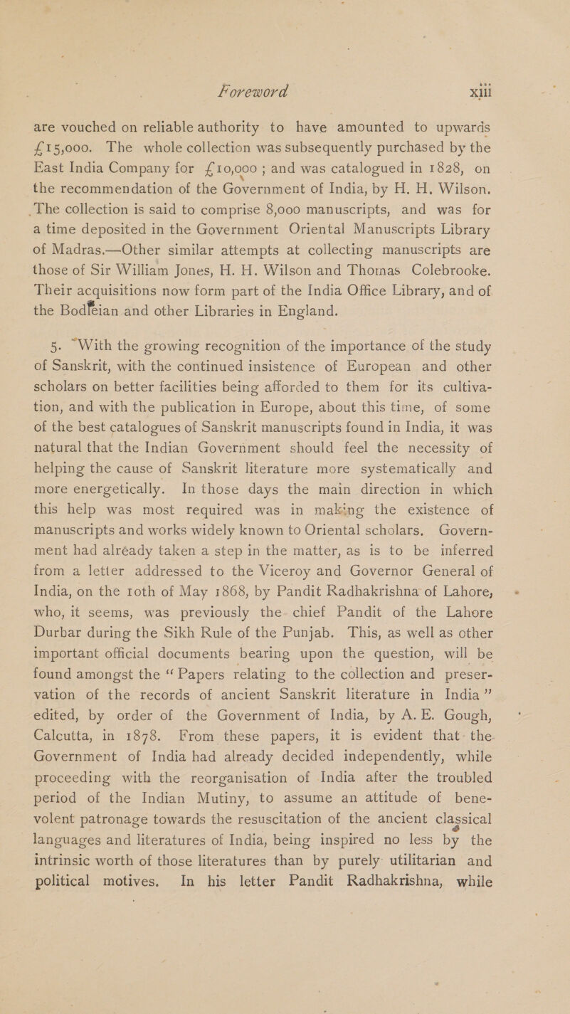are vouched on reliable authority to have amounted to upwards £15,000. The whole collection was subsequently purchased by the East India Company for £10,000 ; and was catalogued in 1828, on the recommendation of the Government of India, by H. H. Wilson. _The collection is said to comprise 8,000 manuscripts, and was for a time deposited in the Government Oriental Manuscripts Library of Madras.—Other similar attempts at collecting manuscripts are those of Sir William Jones, H. H. Wilson and Thornas Colebrooke. Their acquisitions now form part of the India Office Library, and of the Bodféian and other Libraries in England. 5. With the growing recognition of the importance of the study of Sanskrit, with the continued insistence of European and other scholars on better facilities being afforded to them for its cultiva- tion, and with the publication in Europe, about this time, of some of the best catalogues of Sanskrit manuscripts found in India, it was natural that the Indian Government should feel the necessity of helping the cause of Sanskrit literature more systematically and more energetically. In.those days the main direction in which this help was most required was in making the existence of manuscripts and works widely known to Oriental scholars. Govern- ment had already taken a step in the matter, as is to be inferred from a letter addressed to the Viceroy and Governor General of India, on the roth of May 1868, by Pandit Radhakrishna of Lahore, who, it seems, was previously the- chief Pandit of the Lahore Durbar during the Sikh Rule of the Punjab. This, as well as other important official documents bearing upon the question, will be found amongst the “ Papers relating to the collection and preser- vation of the records of ancient Sanskrit literature in India” edited, by order of the Government of India, by A. E. Gough, Calcutta, in 1878. From these papers, it is evident that- the Government of India had already decided independently, while proceeding with the reorganisation of India after the troubled period of the Indian Mutiny, to assume an attitude of bene- volent patronage towards the resuscitation of the ancient classical languages and literatures of India, being inspired no less by the intrinsic worth of those literatures than by purely utilitarian and political motives. In his letter Pandit Radhakrishna, while