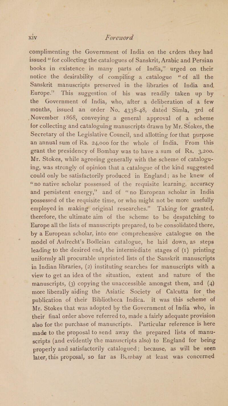complimenting the Government of India on the crders they had issued “ for collecting the catalogues of Sanskrit, Arabic and Persian books in existence in many parts of India,” urged on their notice the desirability of compiling a catalogue “of all the Sanskrit manuscripts preserved in the libraries of India and Europe.” This suggestion of his was readily taken up by the Government of India, who, ‘after a deliberation of a few months, issued an order No. 4338-48, dated Simla, 3rd of .November 1868, conveying a general approval of a scheme for collecting and cataloguing manuscripts drawn by Mr. Stokes, the Secretary of the Legislative Council, and allotting for that purpose an annual sum of Rs. 24,000 for the whole of India. From this grant the presidency of Bombay was to have asum of Rs, 3,200. Mr. Stokes, while agreeing generally with the scheme of catalogu- ing, was strongly of opinion that a catalogue of the kind suggested could only be satisfactorily produced in England; as he knew of “no native scholar possessed of the requisite learning, accuracy and persistent energy,’ and of ‘no European scholar in India possessed of the requisite time, or who might not be more usefully employed in making original researches.” Taking for granted, therefore, the ultimate aim of the scheme to be despatching to Europe all the lists of manuscripts prepared, to be consolidated there, by a European scholar, into one comprehensive catalogue on the model of Aufrecht’s Bodleian catalogue, he laid down, as steps leading to the desired end, the intermediate stages of (1) printing uniformly all procurable unprinted lists of the Sanskrit manuscripts in Indian libraries, (2) instituting searches for manuscripts with a view to get an idea of the situation, extent and nature of the manuscripts, (3) copying the unaccessible amongst them, and (4) more liberally aiding the Asiatic Society of Calcutta for the publication of their Bibliotheca Indica. it was this scheme of Mr. Stokes that was adopted by the Government of India who, in their final order above referred to, made a fairly adequate provision also for the purchase of manuscripts. Particular reference is here made to the proposal to send away the prepared lists of manu- scripts (and evidently the manuscripts also) to England for being properly and satisfactorily catalogued; because, as will be seen later, this proposal, so far as Bumbay at least was concerned