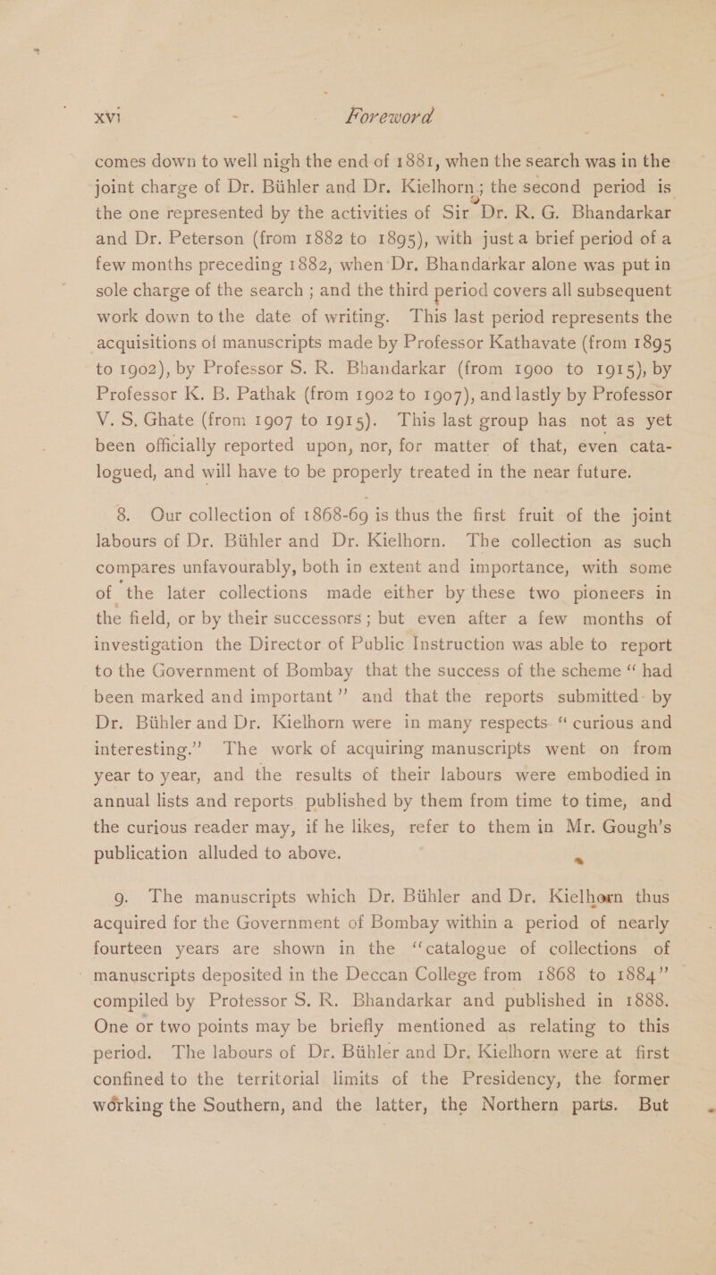 comes down to well nigh the end of 1881, when the search was in the joint charge of Dr. Bithler and Dr. Kielhorn; the second period is the one represented by the activities of Sir Dr. R. G. Bhandarkar and Dr. Peterson (from 1882 to 1895), with just a brief period ofa few months preceding 1882, when Dr. Bhandarkar alone was put in sole charge of the search ; and the third period covers all subsequent work down tothe date of writing. This last period represents the acquisitions of manuscripts made by Professor Kathavate (from 1895 to 1902), by Professor S. R. Bhandarkar (from 1900 to 1915), by Professor K. B. Pathak (from 1g02 to 1907), and lastly by Professor V.S. Ghate (from 1907 to 1915). This last group has not as yet been officially reported upon, nor, for matter of that, even cata- logued, and will have to be properly treated in the near future. 8. Our collection of 1868-69 is thus the first fruit of the joint labours of Dr. Biihler and Dr. Kielhorn. The collection as such compares unfavourably, both in extent and importance, with some of the later collections made either by these two pioneers in the field, or by their successors ; but even after a few months of investigation the Director of Public Instruction was able to report to the Government of Bombay that the success of the scheme “ had been marked and important”’ and that the reports submitted: by Dr. Biihler and Dr. Kielhorn were in many respects. “ curious and interesting.’ The work of acquiring manuscripts went on from year to year, and the results of their labours were embodied in annual lists and reports published by them from time to time, and the curious reader may, if he likes, refer to them in Mr. Gough’s publication alluded to above. ‘ g. The manuscripts which Dr. Bithler and Dr. Kielhern thus acquired for the Government of Bombay within a period of nearly fourteen years are shown in the ‘catalogue of collections of ' manuscripts deposited in the Deccan College from 1868 to 1884” compiled by Protessor S. R. Bhandarkar and published in 1888. One or two points may be briefly mentioned as relating to this period. The labours of Dr. Bithler and Dr. Kielhorn were at first confined to the territorial limits of the Presidency, the former working the Southern, and the latter, the Northern parts. But