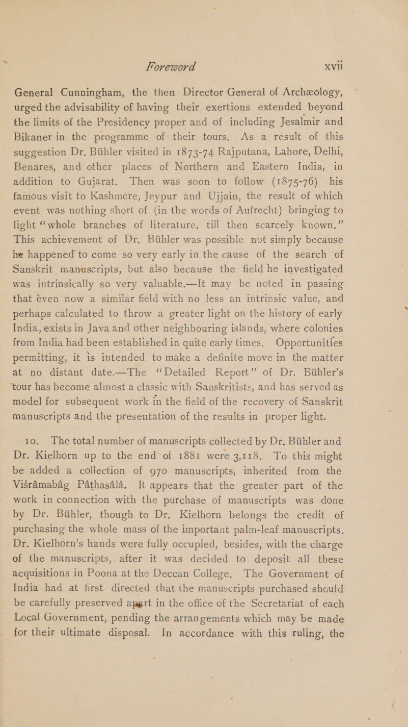 General Cunningham, the then Director General of Archeology, urged the advisability of having their exertions extended beyond the limits of the Presidency proper and of including Jesalmir and Bikaner in the programme of their tours. As a result of this suggestion Dr, Biihler visited in 1873-74 Rajputana, Lahore, Delhi, Benares, and other places of Northern and Eastern India, in addition to Gujarat. Then was soon to follow (1875-76) his famous visit to Kashmere, Jeypur and Ujjain, the result of which event was nothing short of (in the words of Aufrecht) bringing to- light “whole branches of literature, till then scarcely known.” This achievement of Dr, Buhler was possible not simply because he happened to come so very early in the cause of the search of Sanskrit manuscripts, but also because the field he investigated was intrinsically so very valuable-—It may be noted in passing that €ven now a similar field with no less an intrinsic value, and perhaps calculated to throw a greater light on the history of early India, exists in Java and other neighbouring islands, where colonies from India had been established in quite early times, Opportunities permitting, it is intended to make a definite move in the matter at no distant date—The “Detailed Report” of Dr. Biihler’s ‘tour has become almost a classic with Sanskritists, and has served as model for subsequent work in the field of the recovery of Sanskrit manuscripts and the presentation of the results in proper light. 10. The total number of manuscripts collected by Dr. Biihler and Dr. Kielhorn up to the end of 1881 were 3,118. To this might be added a collection of 970 manuscripts, inherited from the Visramabag Pathasdla. It appears that the greater part of the work in connection with the purchase of manuscripts was done by Dr. Buhler, though to Dr. Kielhorn belongs the credit of purchasing the whole mass of the important palm-leaf manuscripts. Dr. Kielhorn’s hands were fully occupied, besides, with the charge of the manuscripts,. after it was decided to deposit all these acquisitions in Poona at the Deccan College. The Government of India had at first directed that the manuscripts purchased should be carefully preserved apgrt in the office of the Secretariat of each Local Government, pending the arrangements which may be made for their ultimate disposal. In accordance with this ruling, the