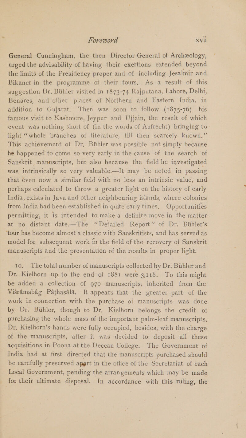 General Cunningham, the then Director General of Archeology, urged the advisability of having their exertions extended beyond the limits of the Presidency proper and of including Jesalmir and Bikaner in the programme of their tours. As a result of this suggestion Dr, Biihler visited in 1873-74 Rajputana, Lahore, Delhi, Benares, and other places of Northern and Eastern India, in addition to Gujarat. Then was soon to follow (1875-76) his famous visit to Kashmere, Jeypur and Ujjain, the result of which event was nothing short of (in the words of Aufrecht) bringing to- light “whole branches of literature, till then scarcely known.” This achievement of Dr, Buhler was possible not simply because he happened to come so very early in the cause of the search of Sanskrit manuscripts, but also because the field he investigated was intrinsically so very valuable-—It may be noted in passing that €ven now a similar field with no less an intrinsic value, and perhaps calculated to throw a greater light on the history of early India, exists in Java and other neighbouring islands, where colonies from India had been established in quite early times, Opportunities permitting, it is intended to make a definite move in the matter at no distant date—The “Detailed Report” of Dr. Biihler’s ‘tour has become almost a classic with Sanskritists, and has served as model for subsequent work in the field of the recovery of Sanskrit manuscripts and the presentation of the results in proper light. 10. The total number of manuscripts collected by Dr. Biihler and Dr. Kielhorn up to the end of 1881 were 3,118. To this might be added a collection of 970 manuscripts, inherited from the Visramabag Pathasdla. It appears that the greater part of the work in connection with the purchase of manuscripts was done by Dr. Buhler, though to Dr. Kielhorn belongs the credit of purchasing the whole mass of the important palm-leaf manuscripts. Dr. Kielhorn’s hands were fully occupied, besides, with the charge of the manuscripts,. after it was decided to deposit all these acquisitions in Poona at the Deccan College. The Government of India had at first directed that the manuscripts purchased should be carefully preserved apgrt in the office of the Secretariat of each Local Government, pending the arrangements which may be made for their ultimate disposal. In accordance with this ruling, the