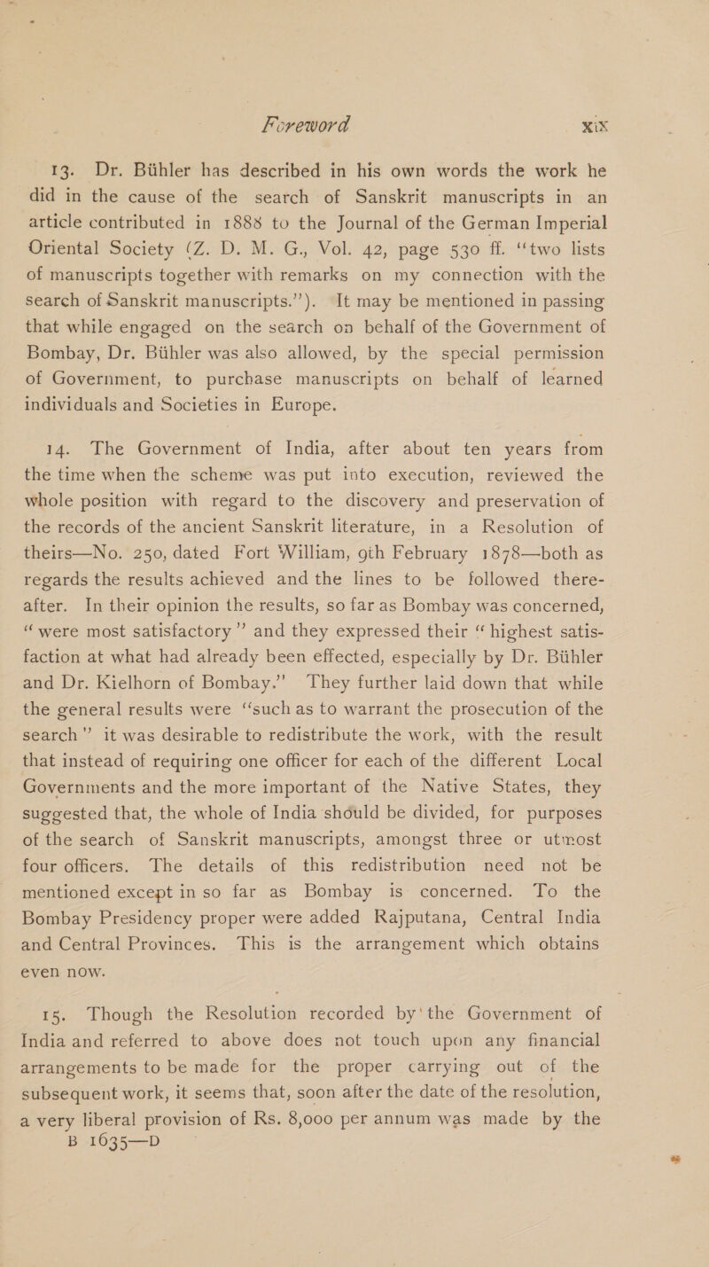 13. Dr. Bithler has described in his own words the work he did in the cause of the search of Sanskrit manuscripts in an article contributed in 1888 to the Journal of the German Imperial Oriental Society (Z. D. M. G., Vol. 42, page 530 ff. ‘‘two lists of manuscripts together with remarks on my connection with the search of Sanskrit manuscripts.’”’). It may be mentioned in passing that while engaged on the search on behalf of the Government of Bombay, Dr. Biihler was also allowed, by the special permission of Government, to purchase manuscripts on behalf of learned individuals and Societies in Europe. 14. The Government of India, after about ten years from the time when the scheme was put into execution, reviewed the whole position with regard to the discovery and preservation of the records of the ancient Sanskrit literature, in a Resolution of theirs—No. 250, dated Fort William, gih February 1878—both as regards the results achieved and the lines to be followed there- after. In their opinion the results, so far as Bombay was concerned, “were most satisfactory’ and they expressed their “ highest satis- faction at what had already been effected, especially by Dr. Bihler and Dr. Kielhorn of Bombay.’ ‘They further laid down that while the general results were ‘‘such as to warrant the prosecution of the search” it was desirable to redistribute the work, with the result that instead of requiring one officer for each of the different Local Governments and the more important of the Native States, they suggested that, the whole of India should be divided, for purposes of the search of Sanskrit manuscripts, amongst three or utmost four officers. The details of this redistribution need not be mentioned except in so far as Bombay is concerned. To the Bombay Presidency proper were added Rajputana, Central India and Central Provinces. This is the arrangement which obtains even now. 15. Though the Resolution recorded by'the Government of India and referred to above does not touch upon any financial arrangements to be made for the proper carrying out of the subsequent work, it seems that, soon after the date of the resolution, a very liberal provision of Rs. 8,ooo per annum was made by the B 1035—D