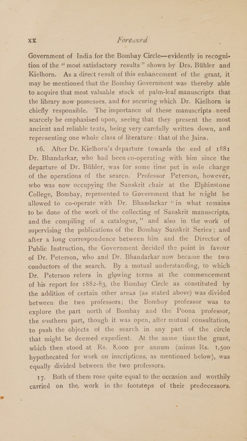 Government of India for the Bombay Circle—evidently in recogni- tion of the “ most satisfactory results’? shown by Drs. Biithler and Kielhorn. As a direct result of this enhancement of the grant, it may be mentioned that the Bombay Government was thereby able to acquire that most valuable stock of palm-leaf manuscripts that the library now possesses, and for securing which Dr. Kielhorn is chiefly responsible. The importance of these manuscripts need scarcely be emphasised upon, seeing that they present the most ancient and reliable texts, being very carefully written down, and representing one whole class of literature : that of the Jains. 16. After Dr. Kielhorn’s departure towards the end of 1881 Dr. Bhandarkar, who had been co-operating with him since the departure of Dr. Buhler, was for some time put in sole charge of the operations of the searcn. Professor Peterson, however, who was now occupying the Sanskrit chair at the Elphinstone College, Bombay, represented to Government that he might be allowed to co-operate with Dr. Bhandarkar ‘in what remains to be done of the work of the collecting of Sanskrit manuscripts, and the compiling of a catalogue,’’ and also in the work of supervising the publications of the Bombay Sanskrit Series ; and after a long correspondence between him and the Director of Public Instruction, the Government decided the point in favour of Dr. Peterson, who and Dr. Bhandarkar now became the two conductors of the search. By a mutual understanding, to which Dr. Peterson refers in glowing terms at the commencement of his report for 1882-83, the Bombay Circle as constituted by the addition of certain other areas (as stated above) was divided between the two professors ; the Bombay professor was to explore the part north of Bombay and the Poona professor, the southern part, though it was open, after mutual consultation, to push the objects of the search in any part of the circle that might be deemed expedient. At the same timethe grant, which then stood at Rs. 8,000 per annum (minus Ns. 1,500 hypothecated for work on inscriptions, as mentioned below), was equally divided between the two professors. 17. Both of them rose quite equal to the occasion and worthily carried on the work in the footsteps of their predecessors.