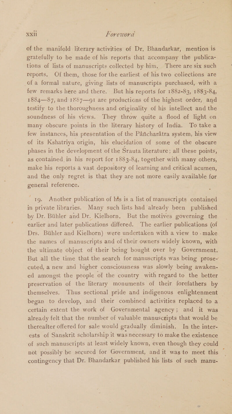 of the manifold literary activities of Dr, Bhandarkar, mention 1s gratefully to be made of his reports that accompany the publica- tions of lists of manuscripts collected by him, There are six such reports. Of them, those for the earliest of his two collections are of a formal nature, giving lists of manuscripts purchased, with a few remarks here and there. But his reports for 1882-83, 1883-84, 1884—87, and 1%87—91 are productions of the highest order, and testify to the thoroughness and originality of his intellect and the soundness of his views. They throw quite a flood of light on many obscure points in the literary history of India. To take a few instances, his presentation of the Paficharadtra system, his view of its Kshatriya origin, his elucidation of some of the obscure phases in the development of the Srauta literature ; all these points, as contained in his report for 1883-84, together with many others, make his reports a vast depository of learning and critical acumen, and the only regret is that they are not more easily available for general reference. 1g. Another publication of his is a list of manuscripts contained in private libraries. Many such lists had already been published by. Dr. Biihler and Dr. Kielhorn, But the motives governing the earlier and later publications differed. The earlier publications (of Drs. Bithler and Kielhorn) were undertaken with a view to : make the names of manuscripts and of their owners widely known, with the ultimate object of their being bought over by Government. But all the time that the search for manuscripts was being prose- cuted, a new and higher consciousness was slowly being awaken- ed amongst the people of the country with regard to the better preservation of the literary monuments of their forefathers by themselves. Thus sectional pride and indigenous enlightenment _ began to develop, and their combined activities replaced to a certain extent the work of Governmental agency; and it was already felt that the number of valuable manuscripts that would be thereafter offered for sale would gradually diminish. In the inter- ests of Sanskrit scholarship it was necessary to make the existence of such manuscripts at least widely known, even though they could not possibly be secured for Government, and it was to meet this contingency that Dr. Bhandarkar published his lists of such manu-