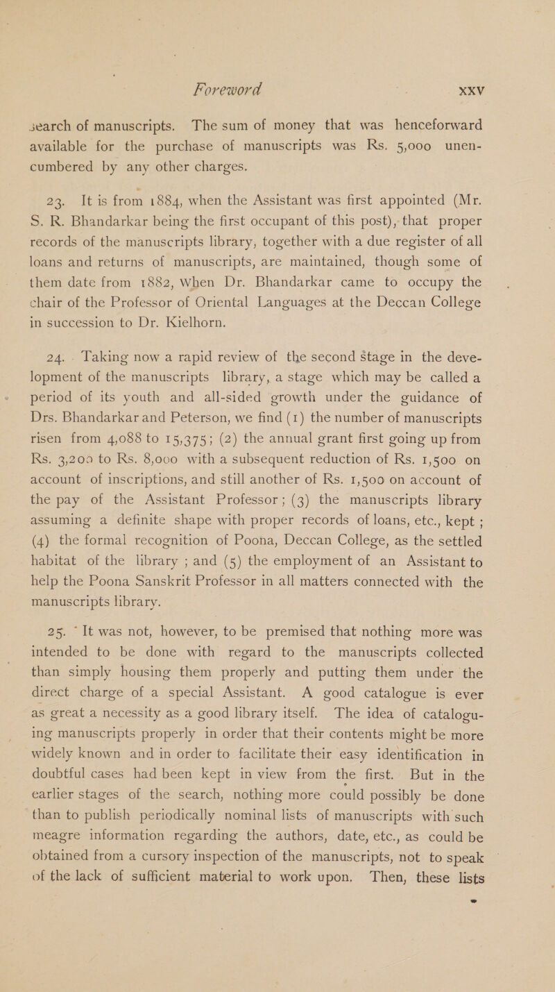 search of manuscripts. The sum of money that was henceforward available for the purchase of manuscripts was Rs. 5,000 unen- cumbered by any other charges. BA Leis from 1884, when the Assistant was first appointed (Mr. S. R. Bhandarkar being the first occupant of this post), that proper records of the manuscripts library, together with a due register of all loans and returns of manuscripts, are maintained, though some of them date from 1882, When Dr. Bhandarkar came to occupy the chair of the Professor of Oriental Languages at the Deccan College in succession to Dr. Kielhorn. 24. . Taking now a rapid review of the second stage in the deve- lopment of the manuscripts library, a stage which may be called a period of its youth and all-sided growth under the guidance of Drs. Bhandarkar and Peterson, we find (1) the number of manuscripts risen from 4,088 to 15,375; (2) the annual grant first going up from Rs. 3,200 to Rs. 8,ovo with a subsequent reduction of Rs. 1,500 on account of inscriptions, and still another of Rs. 1,500 on account of the pay of the Assistant Professor; (3) the manuscripts library assuming a definite shape with proper records of loans, etc., kept ; (4) the formal recognition of Poona, Deccan College, as the settled habitat of the library ; and (5) the employment of an Assistant to help the Poona Sanskrit Professor in all matters connected with the manuscripts library. 25. “It was not, however, to be premised that nothing more was intended to be done with regard to the manuscripts collected than simply housing them properly and putting them under the direct charge of a special Assistant. A good catalogue is ever as great a necessity as a good library itself. The idea of catalogu- ing manuscripts properly in order that their contents might be more widely known and in order to facilitate their easy identification in doubtful cases had been kept in view from the first. But in the earlier stages of the search, nothing more could possibly be done than to publish periodically nominal lists of manuscripts with such meagre information regarding the authors, date, etc., as could be obtained from a cursory inspection of the manuscripts, not to speak of the lack of sufficient material to work upon. Then, these lists
