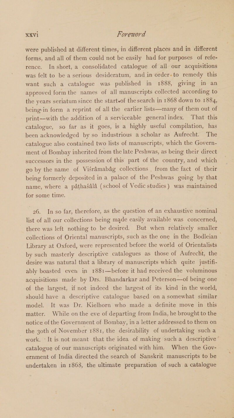were published at different times, in different places and in different forms, and all of them could not be easily had for purposes of refe- rence. In short, a consolidated catalogue of all our acquisitions was felt to be a serious desideratum, and in order-to remedy this want such a catalogue was published in 1888, giving in an approved form the names of all manuscripts collected according to the years seriatum since the starteof the search in 1868 down to 1884, being-in form a reprint of all the earlier lists—many of them out of - print—with the addition of a serviceable general index. That this catalogue, so far as it goes, is a highly useful compilation, has been acknowledged by so industrious a scholar as Aufrecht. The catalogue also contained two lists of manuscripts, which the Govern- ment of Bombay inherited from the late Peshwas, as being their direct successors in the possession of this part of the country, and which go by the name of Visraémabag collections from the fact of their being formerly deposited in a palace of the Peshwas going by that name, where a pathaéala (school of Vedic studies) was maintained for some time. 26. In so far, therefore, as the question of an exhaustive nominal list of all our collections being made easily available was concerned, there was left nothing to be desired. But when relatively smaller collections of Oriental manuscripts, such as the one in the Bodleian — Library at Oxford, were represented before the world of Orientalists by such masterly descriptive catalogues as those of Aufrecht, the | desire was natural that a library of manuscripts which quite justifi- ably boasted even in 1881—before it had received the voluminous acquisitions made by Drs. Bhandarkar and Peterson—-of being one of the largest, if not indeed the largest of its kind in the world, should have a descriptive catalogue based on a somewhat similar model. It was Dr. Kielhorn who made a definite move in this matter. While on the eve of departing from India, he brought to the notice of the Government of Bombay, in a letter addressed to them on the 30th of November 1881, the desirability of undertaking such a - work. «It is not meant that the idea of making sucha descriptive catalogue of our manuscripts originated with him. When the Gov- ernment of India directed the search of Sanskrit manuscripts to be undertaken in 1868, the ultimate preparation of such a catalogue
