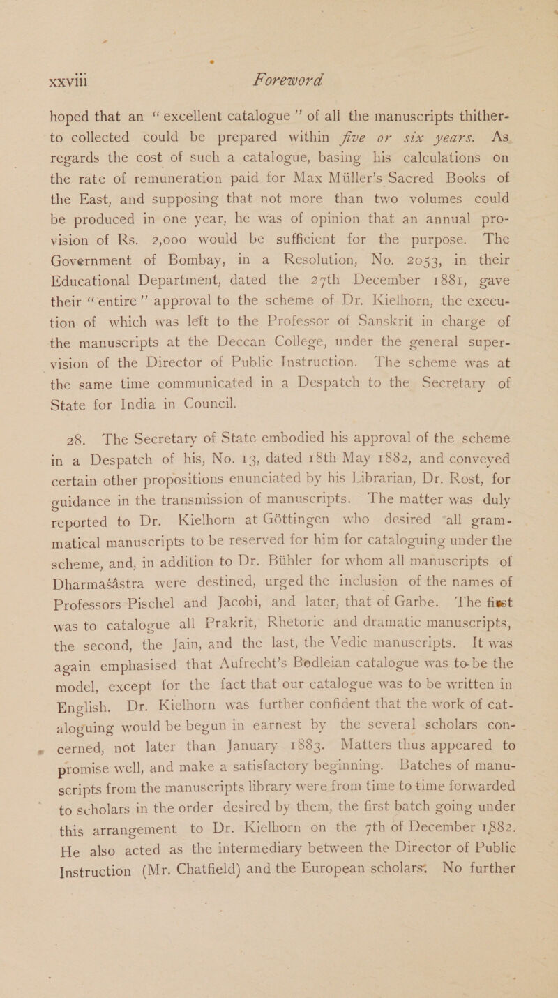 hoped that an “ excellent catalogue ” of all the manuscripts thither- to collected could be prepared within five or six years. As regards the cost of such a catalogue, basing his calculations on the rate of remuneration paid for Max Miiller’s Sacred Books of the East, and supposing that not more than two volumes could be produced in one year, he was of opinion that an annual pro- vision of Rs. 2,000 would be sufficient for the purpose. The Government of Bombay, in a Resolution, No. 2053, in their Educational Department, dated the 27th December 1881, gave their “entire”? approval to the scheme of Dr. Kielhorn, the execu- tion of which was left to the Professor of Sanskrit in charge of the manuscripts at the Deccan College, under the general super- -yision of the Director of Public Instruction. The scheme was at the same time communicated in a Despatch to the Secretary of State for India in Council. 28. The Secretary of State embodied his approval of the scheme in a Despatch of his, No. 13, dated 18th May 1882, and conveyed certain other propositions enunciated by his Librarian, Dr. Rost, for guidance in the transmission of manuscripts. The matter was duly reported to Dr. Kielhorn at Gottingen who desired “all gram- matical manuscripts to be reserved for him for cataloguing under the scheme, and, in addition to Dr. Buhler for whom all manuscripts of Dharmagdstra were destined, urged the inclusion of the names of Professors Pischel and Jacobi, and later, that of Garbe. The fixet was to catalogue all Prakrit, Rhetoric and dramatic manuscripts, the second, the Jain, and the last, the Vedic manuscripts. It was again emphasised that Aufrecht’s Bedleian catalogue was to-be the model, except for the fact that our catalogue was to be written in English. Dr. Kielhorn was further confident that the work of cat- aloguing would be begun in earnest by the several scholars con- . cerned, not later than January 1883. Matters thus appeared to promise well, and make a satisfactory beginning. Batches of manu- scripts from the manuscripts library were from time to time forwarded to scholars in the order desired by them, the first batch going under this arrangement to Dr. Kielhorn on the 7th of December 1882. He also acted as the intermediary between the Director of Public Instruction (Mr. Chatfield) and the European scholars. No further