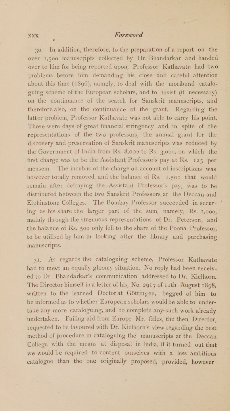é 30. In addition, therefore, to the preparation of a report on the over 1,500 manuscripts collected by Dr. Bhandarkar and handed over to him for being reported upon, Professor Kathavate had two problems before him demanding his close and careful attention about this time (1896), namely, to deal with the moribund catalo- guing scheme of the European scholars, and to insist (if necessary) on the continuance of the search for Sanskrit manuscripts, and therefore also, on the continuance of the grant. Regarding the latter problem, Professor Kathavate was not able to carry his point. Those were days of great financial stringency and, in spite of the representations of the two professors, the annual grant for the discovery and preservation of Sanskrit manuscripts was reduced by the Government of India from Rs. 8,009 to Rs. 3,000, on which the first charge was to be the Assistant Professor's pay at Rs. 125 per mensem. ‘The incubus of the charge on account of inscriptions was however totally removed, and the balance of Rs. 1,500 that would remain after defraying the .Assistant Professor’s pay, was to be distributed between the two Sanskrit Professors at the Deccan and Elphinstone Colleges. ‘The Bombay Professor succeeded in secur- mainly through the strenuous representations of Dr. Peterson, and the balance of Rs. 500 only fell to the share of the Poona Professor, to be utilised by him in looking after the library and purchasing manuscripts. 31. As regards the cataloguing scheme, Professor Kathavate had to meet an equally gloomy situation. No reply had been receiv- ed to Dr. Bhandarkar’s communication addressed to Dr. Kielhorn. The Director himself ina letter of his, No. 2917 of r1th August 1898, written to the learned Doctorat Géttingen, begged of him to be informed as to whether European scholars wouldbe able to under- take any more cataloguing, and to complete any-such work already undertaken. Failing aid from Europe Mr. Giles, the then Director, requested to be favoured with Dr. Iielhorn’s view regarding the best method of procedure in cataloguing the manuscripts at the Deccan College with the means at disposal in India, if it.turned out that we would be required to content ourselves with a less ambitious catalogue than the one originally proposed, provided, however
