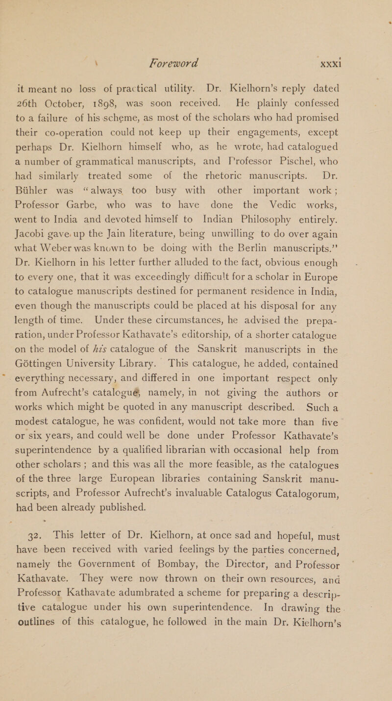 it meant no loss of practical utility. Dr. Kielhorn’s reply dated 26th October, 1898, was soon received. He plainly confessed to a failure of his scheme, as most of the scholars who had promised their co-operation could not keep up their engagements, except perhaps Dr. Kielhorn himself who, as he wrote, had catalogued a number of grammatical manuscripts, and Professor Pischel, who had similarly treated some of the rhetoric manuscripts. Dr. Buhler was “always too busy with other important work ; Professor Garbe, who was to have done the Vedic works, went to India and devoted himself to Indian Philosophy entirely. Jacobi gave.up the Jain literature, being unwilling to do over again what Weber was known to be doing with the Berlin manuscripts.”’ Dr. Kielhorn in his letter further alluded to the fact, obvious enough to every one, that it was exceedingly difficult for a scholar in Europe to catalogue manuscripts destined for permanent residence in India, even though the manuscripts could be placed at his disposal for any length of time. Under these circumstances, he advised the prepa- ration, under Professor Kathavate’s editorship, of a shorter catalogue on the model of Azs catalogue of the Sanskrit manuscripts in the G6ttingen University Library. This catalogue, he added, contained everything necessary, and differed in one important respect only from Aufrecht’s catalogué, namely, in not giving the authors or works which might be quoted in any manuscript described. Sucha modest catalogue, he was confident, would not take more than five Or six years, and could well be done under Professor Kathavate’s superintendence by a qualified librarian with occasional help from other scholars ; and this was all the more feasible, as the catalogues of the three large European libraries containing Sanskrit manu- scripts, and Professor Aufrecht’s invaluable Catalogus Catalogorum, had been already published. 32. his letter of Dr. Kielhorn, at once sad and hopeful, must have been received with varied feelings by the parties concerned, namely the Government of Bombay, the Director, and Professor Kathavate. They were now thrown on their own resources, and Professor Kathavate adumbrated a scheme for preparing a descrip- tive catalogue under his own superintendence. In drawing the. outlines of this catalogue, he followed in the main Dr. Kielhorn’s