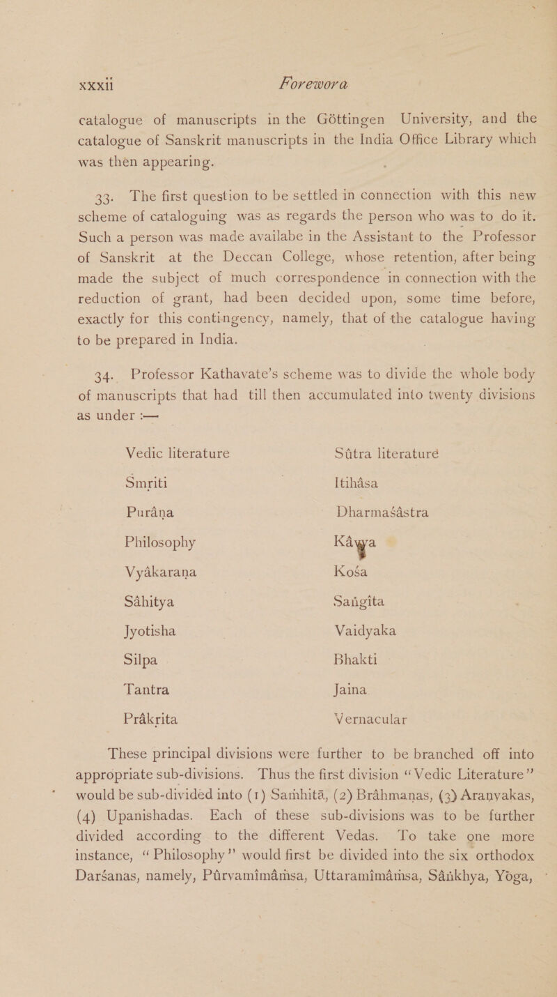 catalogue of manuscripts in the Géttingen University, and the catalogue of Sanskrit manuscripts in the India Office Library which was then appearing. 33. The first question to be settled in connection with this new scheme of cataloguing was as regards the person who was to do it. Such a person was made availabe in the Assistant to the Professor of Sanskrit at the Deccan College, whose retention, after being made the subject of much correspondence in connection with the reduction of grant, had been decided upon, some time before, exactly for this contingency, namely, that of the catalogue having to be prepared in India. 34. Professor Kathavate’s scheme was to divide the whole body of manuscripts that had till then accumulated into twenty divisions as under :— Vedic literature Sttra literaturé Smriti | Itihdsa Purana Dharmasisiee Philosophy Sage Vyakarana | Kosa Sahitya | Saiigita Jyotisha Vaidyaka Silpa Bhakti Tantra Jaina. Prakrita Vernacular These principal divisions were further to be branched off into appropriate sub-divisions. Thus the first division “Vedic Literature” would be sub-divided into (1) Samhita, (2) Brahmanas, (3) Aranyakas, (4) Upanishadas. Each of these sub-divisions was to be further divided according to the different Vedas. To take one more instance, “ Philosophy’’ would first be divided into the six orthodox DarSanas, namely, Pirvamimamsa, Uttaramimamsa, Sanikhya, Yoga,