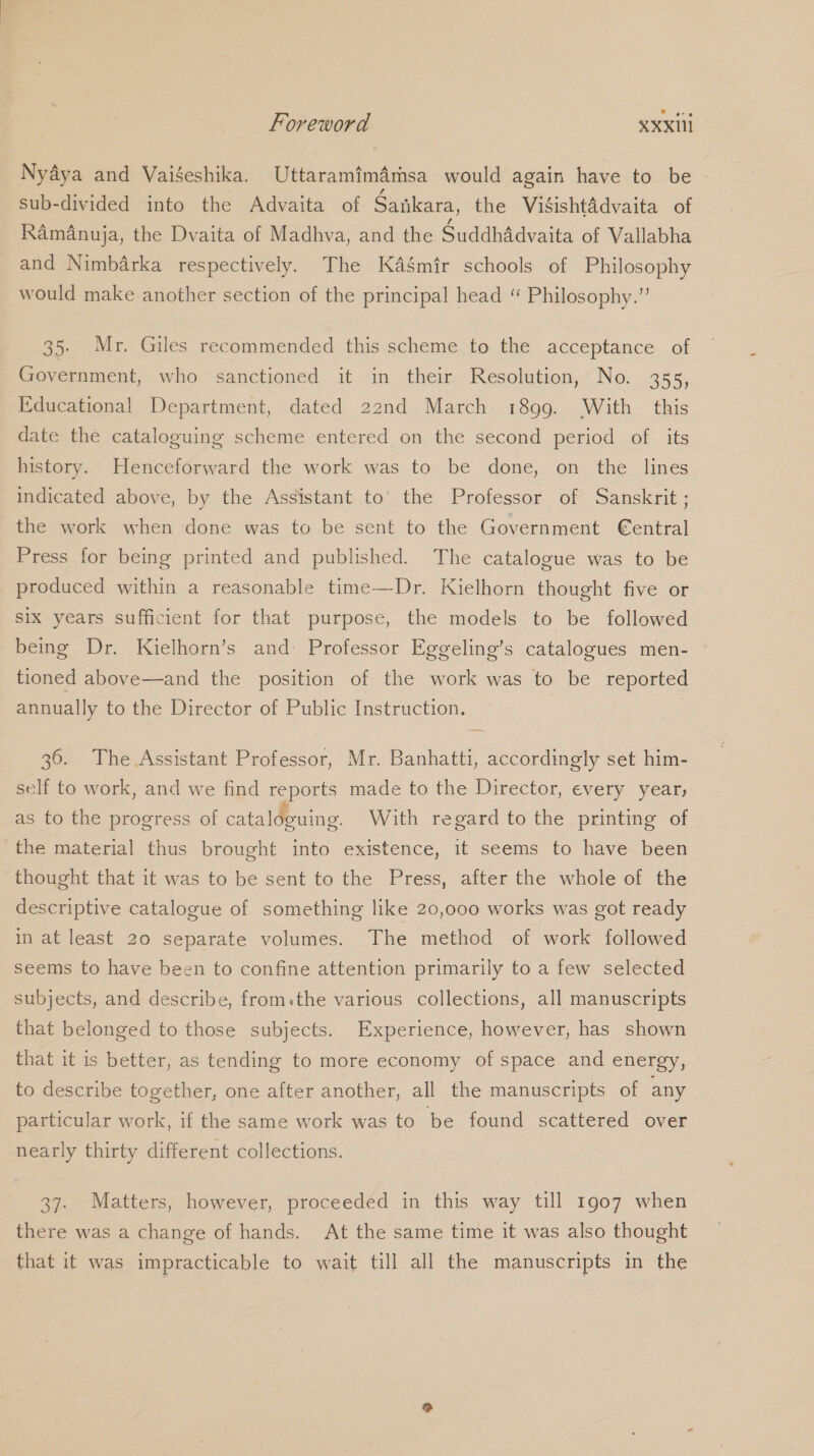 Nyadya and Vaiéeshika. Uttaramimdmsa would again have to be sub-divided into the Advaita of Sankara, the ViSsishtadvaita of RamAnuja, the Dvaita of Madhva, and the Suddhadvaita of Vallabha and Nimbarka respectively. The Kaémir schools of Philosophy would make another section of the principal head “ Philosophy.” 35. Mr. Giles recommended this scheme to the acceptance of Government, who sanctioned it in their Resolution, No. 355, Educational Department, dated 22nd March i899. With this date the cataloguing scheme entered on the second period of its history. Henceforward the work was to be done, on the lines indicated above, by the Assistant to’ the Professor of Sanskrit ; the work when done was to be sent to the Government €entral Press for being printed and published. The catalogue was to be produced within a reasonable time—Dr. Kielhorn thought five or six years sufficient for that purpose, the models to be followed being Dr. Kielhorn’s and- Professor Eggeling’s catalogues men- tioned above—and the position of the work was to be reported annually to the Director of Public Instruction. | 36. The Assistant Professor, Mr. Banhatti, accordingly set him- self to work, and we find reports made to the Director, every year, as to the progress of cataloguing. With regard to the printing of the material thus brought into existence, it seems to have been thought that it was to be sent to the Press, after the whole of the descriptive catalogue of something like 20,000 works was got ready in at least 20 separate volumes. The method of work followed seems to have been to confine attention primarily to a few selected subjects, and describe, from:the various collections, all manuscripts that belonged to those subjects. Experience, however, has shown that it is better, as tending to more economy of space and energy, to describe together, one after another, all the manuscripts of any particular work, if the same work was to be found scattered over nearly thirty different collections. 37. Matters, however, proceeded in this way till 1907 when there was a change of hands. At the same time it was also thought that it was impracticable to wait till all the manuscripts in the