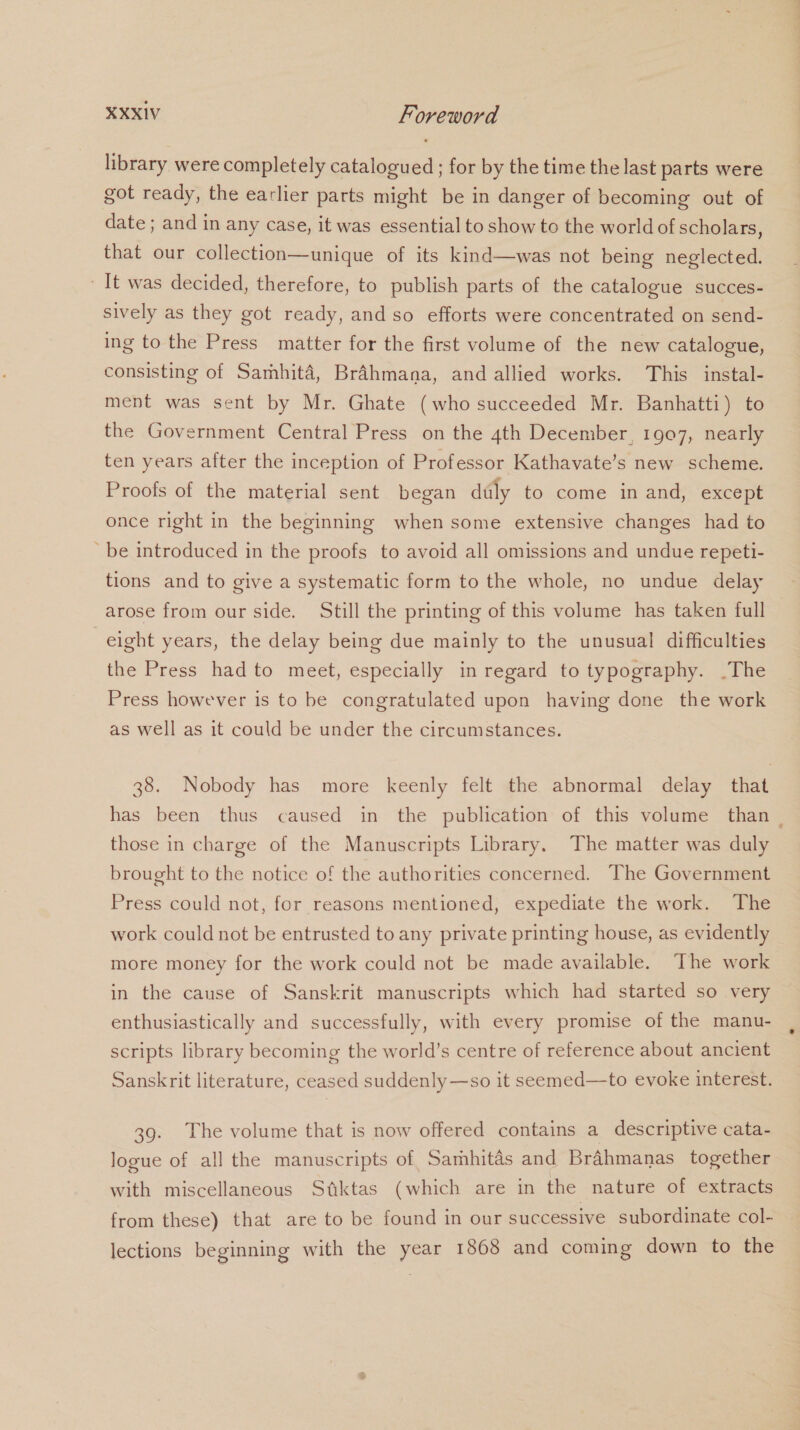 library were completely catalogued ; for by the time the last parts were got ready, the earlier parts might be in danger of becoming out of date ; and in any case, it was essential to show to the world of scholars, that our collection—unique of its kind—was not being neglected. It was decided, therefore, to publish parts of the catalogue succes- sively as they got ready, and so efforts were concentrated on send- ing to the Press matter for the first volume of the new catalogue, consisting of Samhita, Brahmana, and allied works. This instal- ment was sent by Mr. Ghate (who succeeded Mr. Banhatti) to the Government Central Press on the 4th December, 1907, nearly ten years after the inception of Professor Kathavate’s new scheme. Proofs of the material sent began duly to come in and, except once right in the beginning when some extensive changes had to ‘be introduced in the proofs to avoid all omissions and undue repeti- tions and to give a systematic form to the whole, no undue delay arose from our side. Still the printing of this volume has taken full eight years, the delay being due mainly to the unusual difficulties the Press had to meet, especially in regard to typography. .The Press however is to be congratulated upon having done the work as well as it could be under the circumstances. 38. Nobody has more keenly felt the abnormal delay that has been thus caused in the publication of this volume than _ those in charge of the Manuscripts Library, The matter was duly brought to the notice of the authorities concerned. The Government Press could not, for reasons mentioned, expediate the work. The work could not be entrusted to any private printing house, as evidently more money for the work could not be made available. ‘The work in the cause of Sanskrit manuscripts which had started so very enthusiastically and successfully, with every promise of the manu- scripts library becoming the world’s centre of reference about ancient Sanskrit literature, ceased suddenly—so it seemed—to evoke interest. 39. The volume that is now offered contains a descriptive cata- logue of all the manuscripts of, Samhitas and Brahmanas together with miscellaneous Stiktas (which are in the nature of extracts from these) that are to be found in our successive subordinate col- lections beginning with the year 1868 and coming down to the