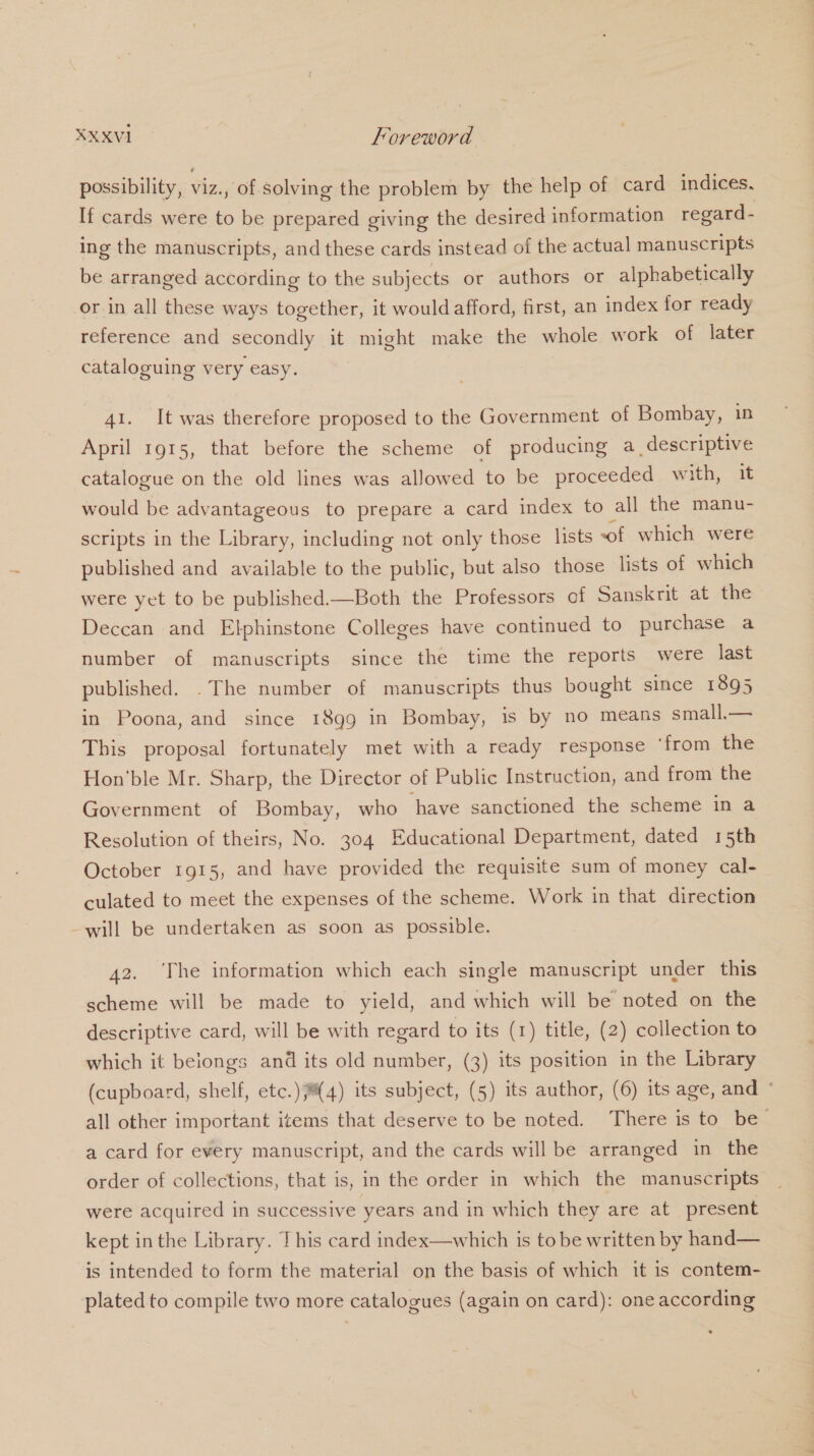 possibility, viz., of solving the problem by the help of card indices, If cards were to be prepared giving the desired information regard- ing the manuscripts, and these cards instead of the actual manuscripts be arranged according to the subjects or authors or alphabetically or.in all these ways together, it would afford, first, an index for ready reference and secondly it might make the whole work of later cataloguing very easy. 41. It was therefore proposed to the Government of Bombay, in April 1915, that before the scheme of producing a_ descriptive catalogue on the old lines was allowed to be proceeded with, it would be advantageous to prepare a card index to all the manu- scripts in the Library, including not only those lists «of which were published and available to the public, but also those lists of which were yet to be published.—Both the Professors of Sanskrit at the Deccan and Elphinstone Colleges have continued to purchase a number of manuscripts since the time the reports were last published. . The number of manuscripts thus bought since 1895 in Poona, and since 1899 in Bombay, is by no means small.— This proposal fortunately met with a ready response ‘from the Hon'ble Mr. Sharp, the Director of Public Instruction, and from the Government of Bombay, who ‘have sanctioned the scheme in a Resolution of theirs, No. 304 Educational Department, dated 15th October 1915, and have provided the requisite sum of money cal- culated to meet the expenses of the scheme. Work in that direction -will be undertaken as soon as possible. 42. ‘The information which each single manuscript under this scheme will be made to yield, and which will be noted on the descriptive card, will be with regard to its (1) title, (2) collection to which it beiongs and its old number, (3) its position in the Library (cupboard, shelf, etc.)j®(4) its subject, (5) its author, (6) its age, and © all other important items that deserve to be noted. There is to be a card for every manuscript, and the cards will be arranged in the order of collections, that is, in the order in which the manuscripts: were acquired in successive years and in which they are at present kept in the Library. This card index—which is to be written by hand— is intended to form the material on the basis of which it is contem- plated to compile two more catalogues (again on card): one according