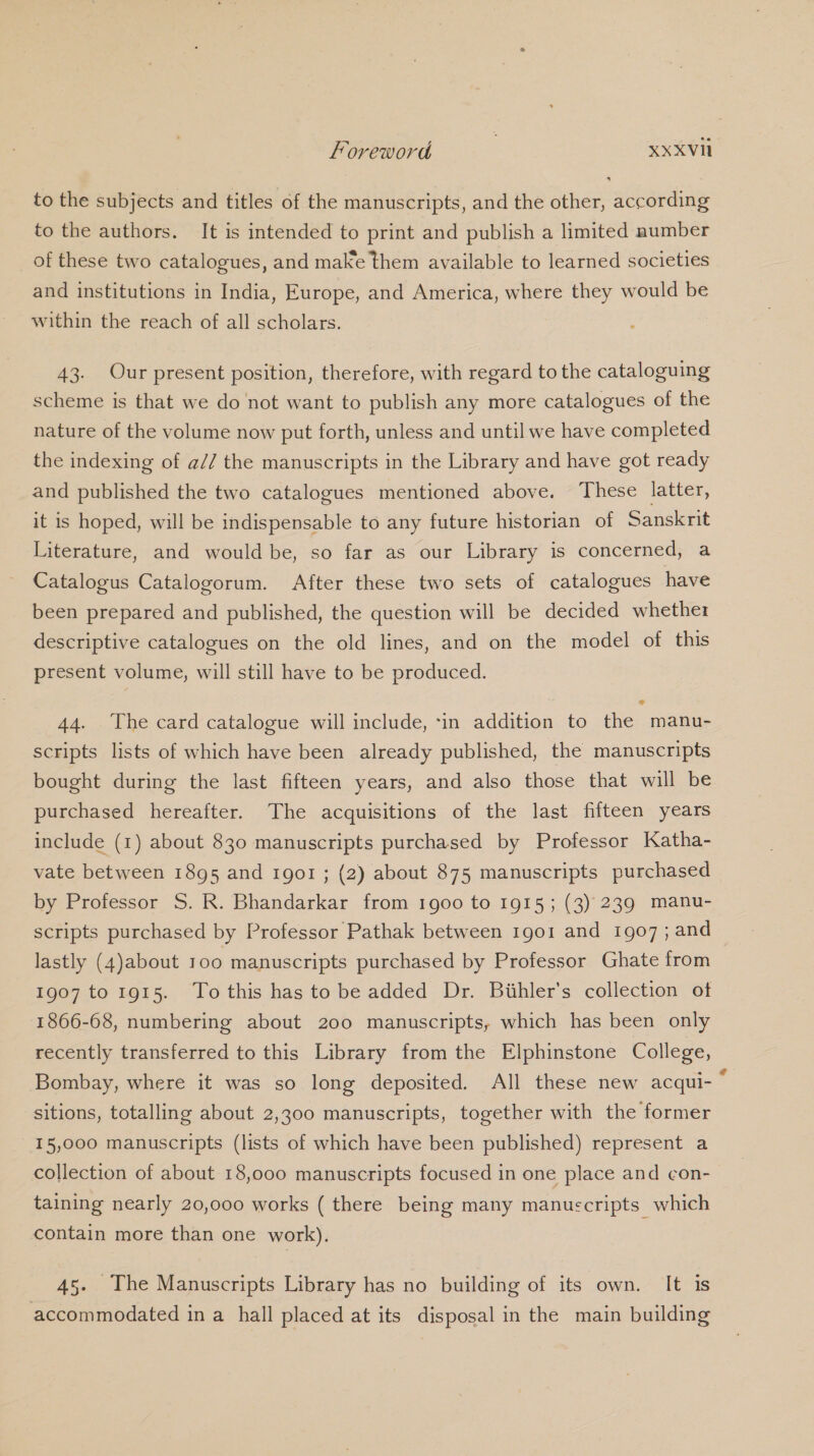 to the subjects and titles of the manuscripts, and the other, according to the authors. It is intended to print and publish a limited number of these two catalogues, and make them available to learned societies and institutions in India, Europe, and America, where they would be within the reach of all scholars. 43. Our present position, therefore, with regard to the cataloguing scheme is that we do not want to publish any more catalogues of the nature of the volume now put forth, unless and until we have completed the indexing of a// the manuscripts in the Library and have got ready and published the two catalogues mentioned above. These latter, it is hoped, will be indispensable to any future historian of Sanskrit Literature, and would be, so far as our Library is concerned, a Catalogus Catalogorum. After these two sets of catalogues have been prepared and published, the question will be decided whether descriptive catalogues on the old lines, and on the model of this present volume, will still have to be produced. 44. The card catalogue will include, in addition to the manu- scripts lists of which have been already published, the manuscripts bought during the last fifteen years, and also those that will be purchased hereafter. The acquisitions of the last fifteen years include (1) about 830 manuscripts purchased by Professor Katha- vate between 1895 and 1901 ; (2) about 875 manuscripts purchased by Professor S. R. Bhandarkar from 1900 to 1915; (3) 239 manu- scripts purchased by Professor Pathak between 1go1 and igo7; and lastly (4)about 100 manuscripts purchased by Professor Ghate from 1907 to 1915. To this has to be added Dr. Biihler’s collection of 1866-68, numbering about 200 manuscripts, which has been only recently transferred to this Library from the Elphinstone College, Bombay, where it was so long deposited. All these new acqui- “ sitions, totalling about 2,300 manuscripts, together with the former 15,000 manuscripts (lists of which have been published) represent a collection of about 18,000 manuscripts focused in one place and con- taining nearly 20,000 works ( there being many manuscripts which contain more than one work). 45. The Manuscripts Library has no building of its own. It is accommodated in a hall placed at its disposal in the main building