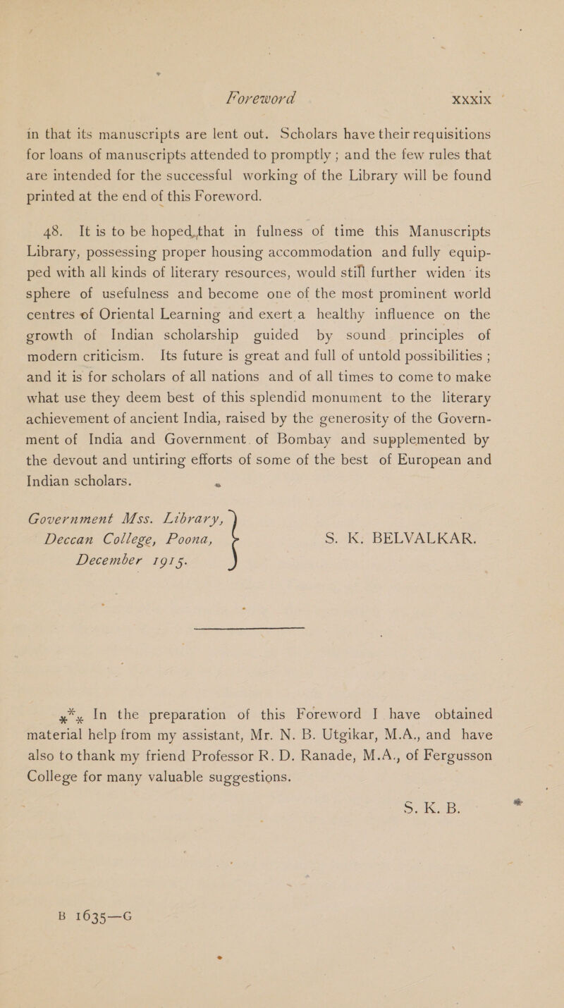 in that its manuscripts are lent out. Scholars have their requisitions for loans of manuscripts attended to promptly ; and the few rules that are intended for the suceessful working of the Library will be found printed at the end of this Foreword. 48. It is to be hoped,that in fulness of time this Manuscripts Library, possessing proper housing accommodation and fully equip- ped with all kinds of literary resources, would still further widen its sphere of usefulness and become one of the most prominent world centres of Oriental Learning and exert a healthy influence on the growth of Indian scholarship guided by sound principles of modern criticism. Its future is great and full of untold possibilities ; and it is for scholars of all nations and of all times to come to make what use they deem best of this splendid monument to the literary achievement of ancient India, raised by the generosity of the Govern- ment of India and Government. of Bombay and supplemented by the devout and untiring efforts of some of the best of European and Indian scholars. : Government Mss. Library, : Deccan College, Poona, 5 -Ky BELVALKAK, December 1915. y*, In the preparation of this Foreword |] have obtained material help from my assistant, Mr. N. B. Utgikar, M.A., and have also to thank my friend Professor R. D. Ranade, M.A., of Fergusson College for many valuable suggestions. lcs: