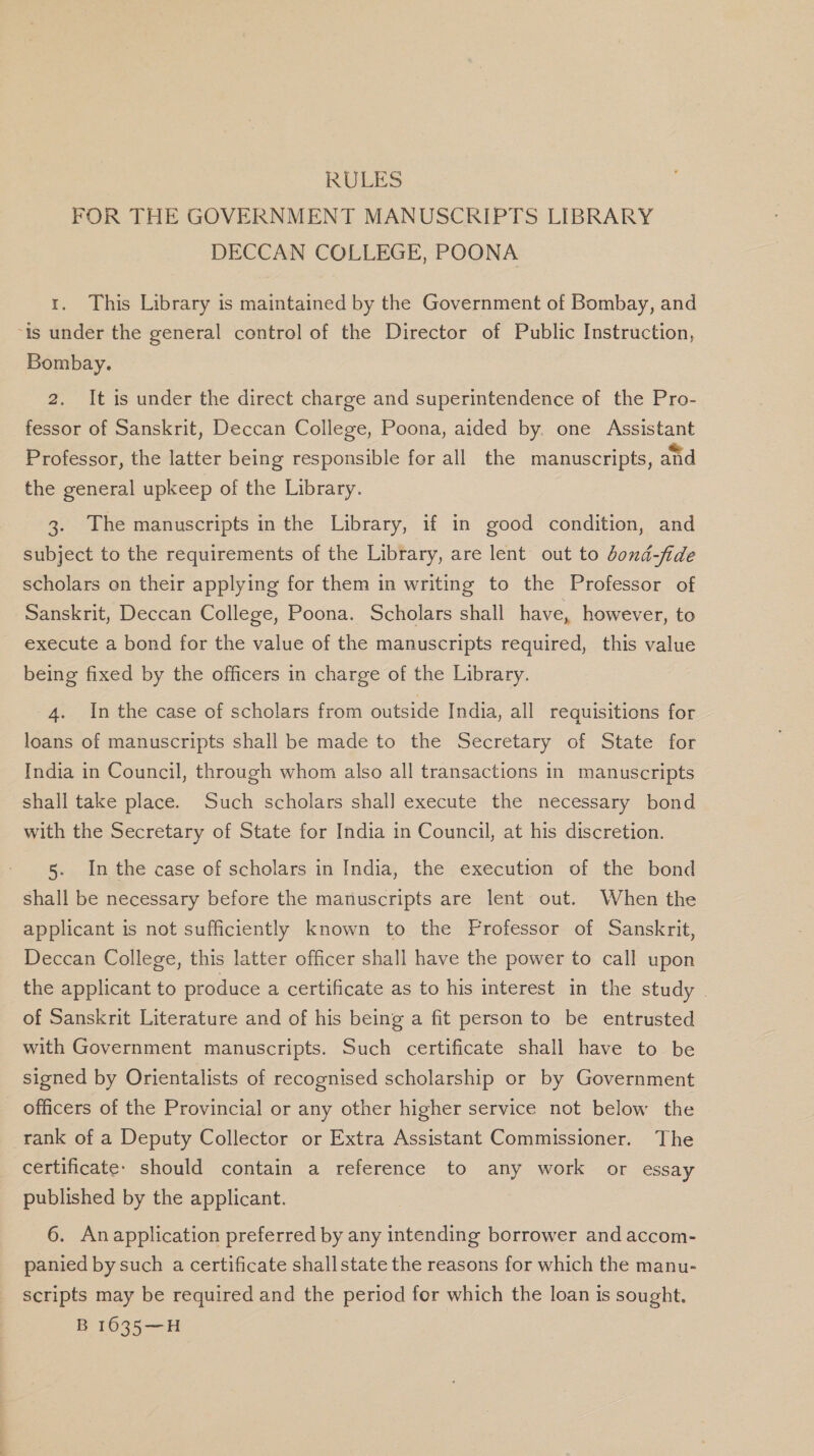 RULES FOR THE GOVERNMENT MANUSCRIPTS LIBRARY DECCAN COLLEGE, POONA 1. This Library is maintained by the Government of Bombay, and “is under the general control of the Director of Public Instruction, Bombay. 2. It is under the direct charge and superintendence of the Pro- fessor of Sanskrit, Deccan College, Poona, aided by. one Assistant Professor, the latter being responsible for all the manuscripts, and the general upkeep of the Library. 3. The manuscripts in the Library, if in good condition, and subject to the requirements of the Library, are lent out to dond-fide scholars on their applying for them in writing to the Professor of Sanskrit, Deccan College, Poona. Scholars shall have, however, to execute a bond for the value of the manuscripts required, this value being fixed by the officers in charge of the Library. 4. Inthe case of scholars from outside India, all requisitions for loans of manuscripts shall be made to the Secretary of State for India in Council, through whom also all transactions in manuscripts shall take place. Such scholars shall execute the necessary bond with the Secretary of State for India in Council, at his discretion. 5. Inthe case of scholars in India, the execution of the bond shall be necessary before the manuscripts are lent out. When the applicant is not sufficiently known to the Frofessor of Sanskrit, Deccan College, this latter officer shall have the power to call upon the applicant to produce a certificate as to his interest in the study | of Sanskrit Literature and of his being a fit person to be entrusted with Government manuscripts. Such certificate shall have to be signed by Orientalists of recognised scholarship or by Government officers of the Provincial or any other higher service not below the rank of a Deputy Collector or Extra Assistant Commissioner. The certificate. should contain a reference to any work or essay published by the applicant. 6. Anapplication preferred by any intending borrower and accom- panied by such a certificate shallstate the reasons for which the manu- scripts may be required and the period for which the loan is sought.