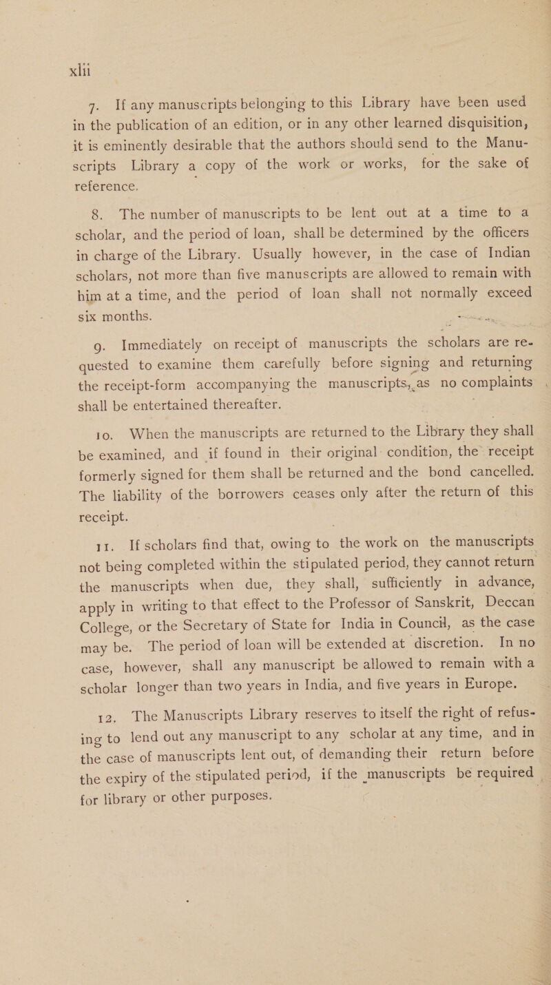 7. If any manuscripts belonging to this Library have been used in the publication of an edition, or in any other learned disquisition, it is eminently desirable that the authors should send to the Manu- scripts Library a copy of the work or works, for the sake of reference. 5 8. The number of manuscripts to be lent out at a time to a scholar, and the period of loan, shall be determined by the officers in charge of the Library. Usually however, in the case of Indian scholars, not more than five manuscripts are allowed to remain with him at a time, and the period of loan shall not normally exceed six months. foes g. Immediately on receipt of manuscripts the scholars are re- quested to examine them carefully before signing and returning the receipt-form accompanying the manuscripts, as no complaints shall be entertained thereafter. | 10. When the manuscripts are returned to the Library they shall be examined, and if found in their original: condition, the’ receipt formerly signed for them shall be returned and the bond cancelled. The liability of the borrowers ceases only after the return of this receipt. 11. Ifscholars find that, owing to the work on the manuscripts not being completed within the stipulated period, they cannot return the manuscripts when due, they shall, sufficiently in advance, apply in writing to that effect to the Professor of Sanskrit, Deccan — College, or the Secretary of State for India in Council, as the case may be. The period of loan will be extended at discretion. Inno case, however, shall any manuscript be allowed to remain with a scholar longer than two years in India, and five years in Europe. 12, The Manuscripts Library reserves to itself the right of refus- ing to lend out any manuscript to any scholar at any time, and in the case of manuscripts lent out, of demanding their return before the expiry of the stipulated period, if the manuscripts be required | for library or other purposes. | “me fi