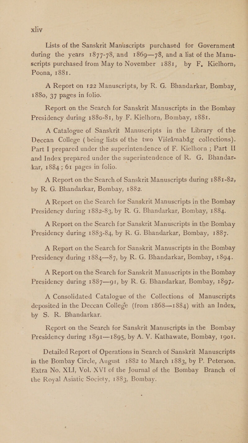 Lists of the Sanskrit Manuscripts purchased for Government during the years 1877-78, and 1869—78, and a list of the Manu- scripts purchased from May to November 1881, by F, Kielhorn, Poona, 1881. A Report on 122 Manuscripts, by R. G. Bhandarkar, Bombay, 1880, 37 pages in folio. Report on the Search for Sanskrit Manuscripts in the Bombay Presidency during 1880-81, by F. Kielhorn, Bombay, 1881. A Catalogue of Sanskrit Manuscripts in the Library of the Deccan College (being lists of the two Visrdmabag collections). Part I prepared under the superintendence of F. Kielhorn ; Part I and Index prepared under the superintendence of R. G. Bhandar- kar, 1884 ; 61 pages in folio. | A Report on the Search of Sanskrit Manuscripts during 1881-82, by R. G. Bhandarkar, Bombay, 1882. A Report on the Search for Sanskrit Manuscripts in the Bombay Presidency during 1882-83, by R. G. Bhandarkar, Bombay, 1884. A Report on the Search for Sanskrit Manuscripts in the Bombay Presidency during 1883-84, by R. G. Bhandarkar, Bombay, 1887. A Report on the Search for Sanskrit Manuscripts in the Bombay Presidency during 1884—87, by R. G. Bhandarkar, Bombay, 1894. A Report on the Search for Sanskrit Manuscripts in the Bombay Presidency during 1887—91, by R. G. Bhandarkar, Bombay, 1897. A Consolidated Catalogue of the Collections of Manuscripts deposited in the Deccan College (from 1868—1884) with an Index, by S. R. Bhandarkar. Report on the Search for Sanskrit Manuscripts in the Bombay Presidency during 18g1—1895, by A. V. Kathawate, Bombay, got. Detailed Report of Operations in Search of Sanskrit Manuscripts in the Bombay Circle, August 1882 to March 1883, by P. Peterson. Extra No. XLI, Vol. XVI of the Journal of the Bombay Branch of the Royal Asiatic Society, 1883, Bombay.