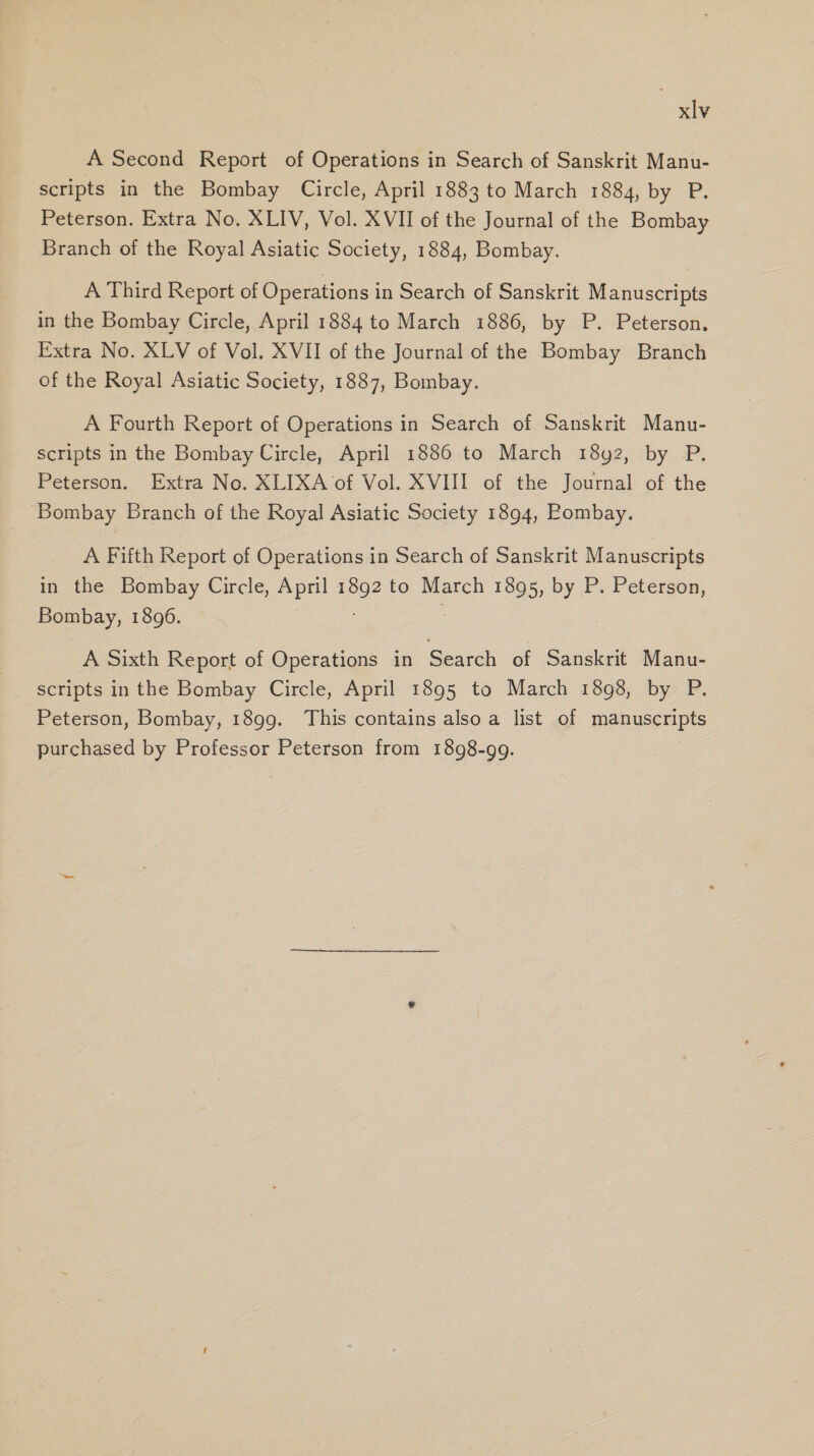 A Second Report of Operations in Search of Sanskrit Manu- scripts in the Bombay Circle, April 1883 to March 1884, by P. Peterson. Extra No. XLIV, Vol. XVII of the Journal of the Bombay Branch of the Royal Asiatic Society, 1884, Bombay. A Third Report of Operations in Search of Sanskrit Manuscripts in the Bombay Circle, April 1884 to March 1886, by P. Peterson. Extra No. XLV of Vol. XVII of the Journal of the Bombay Branch of the Royal Asiatic Society, 1887, Bombay. A Fourth Report of Operations in Search of Sanskrit Manu- scripts in the Bombay Circle, April 1886 to March 18y2, by P. Peterson. Extra No. XLIXA of Vol. XVIII of the Journal of the Bombay Branch of the Royal Asiatic Society 1894, Pombay. A Fifth Report of Operations in Search of Sanskrit Manuscripts in the Bombay Circle, April 1892 to March 1895, by P. Peterson, Bombay, 1896. A Sixth Report of Operations in Search of Sanskrit Manu- scripts in the Bombay Circle, April 1895 to March 1898, by P. Peterson, Bombay, 1899. This contains also a list of Pare Et purchased by Professor Peterson from 1898-99.