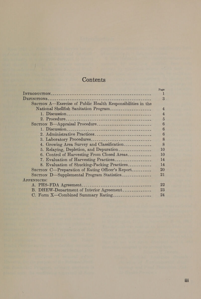 Contents Page NT ee an SaaS eee EMER ESA 1 a ie ee ss wh ome eed ewe necadee Se Section A—Exercise of Public Health Responsibilities in the National Shellfish Sanitation Program__________________- 4 WEE TI BOM SLO DY cetera ee A 4 ME POC a se lo ot tag de MRD Ss il 5 Section B—Appraisal Procedure_________._-----___--___- 6 Pee SCOT cso oon IM hes eS a 6 Po MeACUAIMSETAULY OF TRCLICOR.. . curate seis 2a dos owe 6 SAAOOTALOTY a TOCCUUICS e _. 6 sec a beat oe 8 4. Growing Area Survey and Classification___________-- 8 5. Relaying, Depletion, and Depuration_____________-_- 10 6. Control of Harvesting From Closed Areas_____-____- 10 7. Evaluation of Harvesting Practices________.._------ 14 8. Evaluation of Shucking-Packing Practices______-___-- 14 Section C—Preparation of Rating Officer’s Report_-_--_---- 20 Section D—Supplemental Program Statistics______-.-_---- 21 APPENDICES: SE Ase A A OTORINON bo oo os oe ese a news ah en ce 22 B. DHEW-Department of Interior Agreement_______-_---- 23 C. Form X—Combined Summary Rating______-_---------- 24 ili