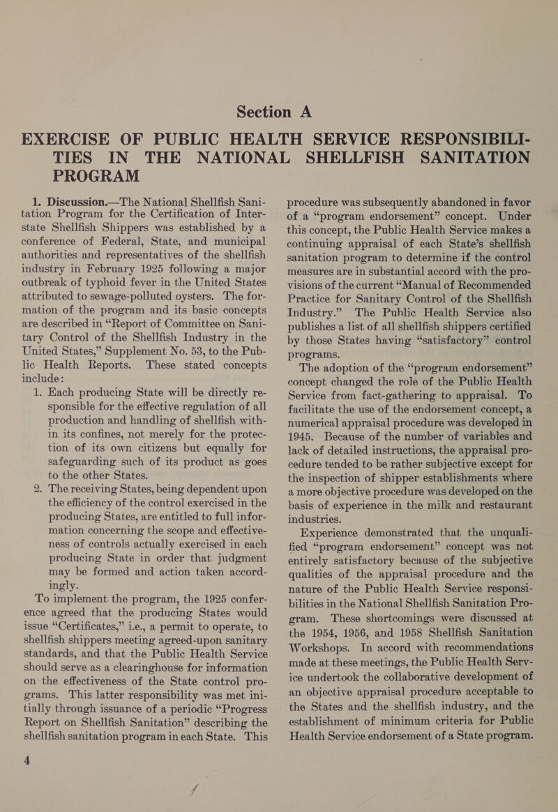 PROGRAM 1. Discussion.—The National Shellfish Sani- tation Program for the Certification of Inter- state Shellfish Shippers was established by a conference of Federal, State, and municipal authorities and representatives of the shellfish industry in February 1925 following a major outbreak of typhoid fever in the United States attributed to sewage-polluted oysters. The for- mation of the program and its basic concepts are described in “Report of Committee on Sani- tary Control of the Shellfish Industry in the United States,” Supplement No. 53, to the Pub- lic Health Reports. These stated concepts include: 1. Each producing State will be directly re- sponsible for the effective regulation of all production and handling of shellfish with- in its confines, not merely for the protec- tion of its own citizens but equally for safeguarding such of its product as goes to the other States. 2. The receiving States, being dependent upon the efficiency of the control exercised in the producing States, are entitled to full infor- mation concerning the scope and effective- ness of controls actually exercised in each producing State in order that judgment may be formed and action taken accord- ingly. To implement the program, the 1925 confer- ence agreed that the producing States would issue “Certificates,” i.e., a permit to operate, to shellfish shippers meeting agreed-upon sanitary standards, and that the Public Health Service should serve as a clearinghouse for information on the effectiveness of the State control pro- grams. This latter responsibility was met ini- tially through issuance of a periodic “Progress Report on Shellfish Sanitation” describing the shellfish sanitation program in each State. This 4 SHELLFISH SANITATION procedure was subsequently abandoned in favor of a “program endorsement” concept. Under this concept, the Public Health Service makes a continuing appraisal of each State’s shellfish sanitation program to determine if the control measures are in substantial accord with the pro- visions of the current “Manual of Recommended Practice for Sanitary Control of the Shellfish Industry.” The Public Health Service also publishes a list of all shellfish shippers certified by those States having “satisfactory” control programs. The adoption of the “program endorsement” concept changed the role of the Public Health Service from fact-gathering to appraisal. To facilitate the use of the endorsement concept, a numerical appraisal procedure was developed in 1945. Because of the number of variables and lack of detailed instructions, the appraisal pro- cedure tended to be rather subjective except for the inspection of shipper establishments where a more objective procedure was developed on the basis of experience in the milk and restaurant industries. Experience demonstrated that the unquali- fied “program endorsement” concept was not entirely satisfactory because of the subjective qualities of the appraisal procedure and the nature of the Public Health Service responsi- bilities in the National Shellfish Sanitation Pro- gram. These shortcomings were discussed at the 1954, 1956, and 1958 Shellfish Sanitation Workshops. In accord with recommendations made at these meetings, the Public Health Serv- ice undertook the collaborative development of an objective appraisal procedure acceptable to the States and the shellfish industry, and the establishment of minimum criteria for Public Health Service endorsement of a State program.