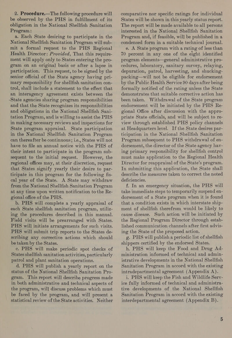 2. Procedure.—The following procedure will be observed by the PHS in fulfillment of its obligation in the National Shellfish Sanitation Program: a. Each State desiring to participate in the National Shellfish Sanitation Program will sub- mit a formal request to the PHS Regional Health Director: Provided, That this require- ment will apply only to States entering the pro- gram on an original basis or after a lapse in participation. This request, to be signed by the senior official of the State agency having pri- mary responsibility for shellfish sanitation con- trol, shall include a statement to the effect that an interagency agreement exists between the -State agencies sharing program responsibilities and that the State recognizes its responsibilities and obligations in the National Shellfish Sani- tation Program, and is willing to assist the PHS in making necessary reviews and inspections for State program appraisal. State participation in the National Shellfish Sanitation Program can thereafter be continuous; i.e., States will not have to file an annual notice with the PHS of their intent to participate in the program sub- sequent to the initial request. However, the regional offices may, at their discretion, request that States signify yearly their desire to par- ticipate in this program for the following fis- cal year of the State. A State may withdraw from the Nationa] Shellfish Sanitation Program at any time upon written notification tothe Re- gional office of the PHS. b. PHS will complete a yearly appraisal of each State shellfish sanitation program, utiliz- ing the procedures described in this manual. Field visits will be prearranged with States. PHS will initiate arrangements for such visits. PHS will submit trip reports to the States de- scribing any corrective actions which should be taken by the States. ec. PHS will make periodic spot checks of States shellfish sanitation activities, particularly patrol and plant sanitation operations. d. PHS will publish a yearly report on the status of the National Shellfish Sanitation Pro- gram. This report will describe progress made in both administrative and technical aspects of the program, wil] discuss problems which must be faced by the program, and will present a statistical review of the State activities. Neither comparative nor specific ratings for individual States will be shown in this yearly status report. The report will be made available to all persons interested in the Nationa] Shellfish Sanitation Program and, if feasible, will be published in a condensed form in a suitable technical journal. e. A State program with a rating of less than 70 percent in any one of the eight identified program elements—general administrative pro- cedures, laboratory, sanitary survey, relaying, depuration, patrol, harvesting, and shucking- packing—will not be eligible for endorsement by the Public Health Service 90 days after being formally notified of the rating unless the State demonstrates that suitable corrective action has been taken. Withdrawal of the State program endorsement will be initiated by the PHS Re- gional Office after discussion with the appro- priate State officials, and will be subject to re- view through established PHS policy channels at Headquarters level. If the State desires par- ticipation in the National Shellfish Sanitation Program subsequent to PHS withdrawal of en- dorsement, the director of the State agency hav- ing primary responsibility for shellfish control must make application to the Regional Health Director for reappraisal of the State’s program. In submitting this application, the State shall describe the measures taken to correct the noted deficiencies. f. In an emergency situation, the PHS will take immediate steps to temporarily suspend en- dorsement of a State program when it is found that a condition exists in which interstate ship- ment of shellfish therefrom would be likely to cause disease. Such action will be initiated by the Regional Program Director through estab- lished communication channels after first advis- ing the State of the proposed action. g. PHS will publish a periodic list of shellfish shippers certified by the endorsed States. h. PHS will keep the Food and Drug Ad- ministration informed of technical and admin- istrative developments in the National Shellfish Sanitation Program in accord with the existing intradepartmental agreement (Appendix A). i. PHS will keep the Fish and Wildlife Serv- ice fully informed of technical and administra- tive developments of the National Shellfish Sanitation Program in accord with the existing interdepartmental agreement (Appendix B).