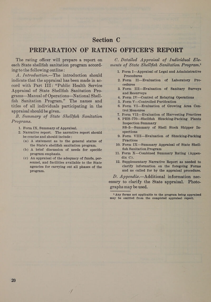 The rating officer will prepare a report on each State shellfish sanitation program accord- ing to the following outline: A. Introduction—The introduction should indicate that the appraisal has been made in ac- cord with Part III: “Public Health Service Appraisal of State Shellfish Sanitation Pro- grams—Manual of Operations—National Shell- fish Sanitation Program.” The names and titles of all individuals participating in the appraisal should be given. B. Summary of State Shellfish Sanitation Programs. 1. Form IX, Summary of Appraisal. 2. Narrative report. The narrative report should be concise and should include: (a) A statement as to the general status of the State’s shellfish sanitation program. (b) A brief discussion of needs for specific program emphasis. (c) An appraisal of the adequacy of funds, per- sonnel, and facilities available to the State agencies for carrying out all phases of the program. 20 C. Detailed Appraisal of Indwidual Ele- ments of State Shellfish Sanitation Program. 1. Form I—Appraisal of Legal and Administrative Procedures : 2. Form II—Hvaluation of Laboratory cedures 3. Form IlI—HEvaluation of Sanitary Surveys and Resurveys . Form IV—Control of Relaying Operations . Form V—Controlled Purification 6. Form VI—Evaluation of Growing Area Con- trol Measures 7. Form VII—Hvaluation of Harvesting Practices 8. PHS-770—Shellfish Shucking-Packing Plants Inspection Summary SS-8—Summary of Shell Stock Shipper In- spections 9. Form VIII—Evaluation of Shucking-Packing Practices 10. Form IX—Summary Appraisal of State Shell- fish Sanitation Program 11. Form X—Combined Summary Rating (Appen- dix C). 12. Supplementary Narrative Report as needed to clarify information on the foregoing Forms and as called for by the appraisal procedure. Pro- oF D. Appendix.—Additional information nec- essary to clarify the State appraisal. Photo- graphs may be used. 1 Any forms not applicable to the program being appraised may be omitted from the completed appraisal report.
