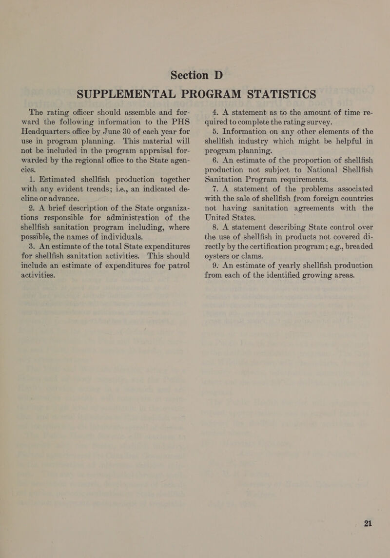 The rating officer should assemble and for- ward the following information to the PHS Headquarters office by June 30 of each year for use in program planning. This material will not be included in the program appraisal for- warded by the regional office to the State agen- cles. 1. Estimated shellfish production together with any evident trends; i.e., an indicated de- cline or advance. 2. A brief description of the State organiza- tions responsible for administration of the shellfish sanitation program including, where possible, the names of individuals. 3. An estimate of the total State expenditures for shellfish sanitation activities. This should include an estimate of expenditures for patrol activities. 4, A statement as to the amount of time re- quired to complete the rating survey. 5. Information on any other elements of the shellfish industry which might be helpful in program planning. 6. An estimate of the proportion of shellfish production not subject to National Shellfish Sanitation Program requirements. 7. A statement of the problems associated with the sale of shellfish from foreign countries not having sanitation agreements with the United States. 8. A statement describing State control over the use of shellfish in products not covered di- rectly by the certification program; e.g., breaded oysters or clams. 9. An estimate of yearly shellfish production from each of the identified growing areas.