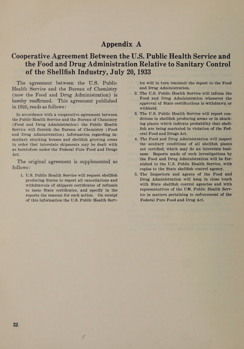 The agreement between the U.S. Public Health Service and the Bureau of Chemistry (now the Food and Drug Administration) is hereby reaffirmed. This agreement published in 1925, reads as follows: In accordance with a cooperative agreement between the Public Health Service and the Bureau of Chemistry (Food and Drug Administration) the Public Health Service will furnish the Bureau of Chemistry (Food and Drug Administration) information regarding in- sanitary shucking houses and shellfish growing areas in order that interstate shipments may be dealt with as heretofore under the Federal Pure Food and Drugs Act. The original agreement is supplemented as follows: 1. U.S. Public Health Service will request shellfish producing States to report all cancellations and withdrawals of shippers certificates of refusals to issue State certificates, and specify in the reports the reasons for such action. On receipt of this information the U.S. Public Health Serv- 22 ice will in turn transmit the report to the Food and Drug Administration. Food and Drug Administration whenever the approval of State certifications is withdrawn or withheld. ditions in shellfish producing areas or in shuck- ing plants which indicate probability that shell- fish are being marketed in violation of the Fed- the sanitary conditions of all shellfish plants not certified, which may do an interstate busi- ness. Reports made of such investigations by the Food and Drug Administration will be fur- nished to the U.S. Public Health Service, with copies to the State shellfish control agency. Drug Administration will keep in close touch with State shellfish control agencies and with representatives of the U%. Public Health Serv- ice in matters pertaining to enforcement of the Federal Pure Food and Drug Act.