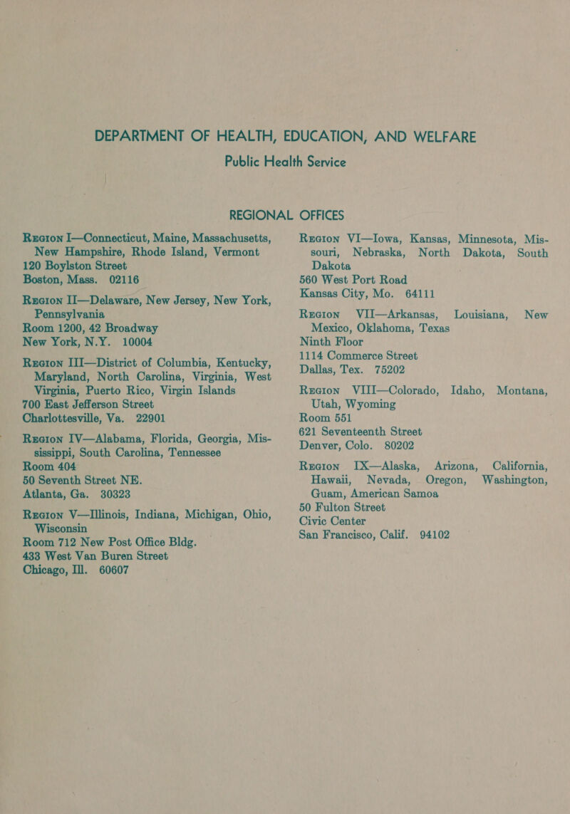 Reraeron I—Connecticut, Maine, Massachusetts, New Hampshire, Rhode Island, Vermont 120 Boylston Street Boston, Mass. 02116 Rucion II—Delaware, New Jersey, New York, Pennsylvania Room 1200, 42 Broadway New York, N.Y. 10004 Region IlI—District of Columbia, Kentucky, Maryland, North Carolina, Virginia, West Virginia, Puerto Rico, Virgin Islands 700 East Jefferson Street Charlottesville, Va. 22901 Reeion IV—Alabama, Florida, Georgia, Mis- sissippi, South Carolina, Tennessee Room 404 50 Seventh Street NE. Atlanta, Ga. 30323 Region V—lIllinois, Indiana, Michigan, Ohio, Wisconsin Room 712 New Post Office Bldg. 433 West Van Buren Street Chicago, Ill. 60607 Recion VI—Iowa, Kansas, Minnesota, Mis- sourl, Nebraska, North Dakota, South Dakota 560 West Port Road Kansas City, Mo. 64111 Recion VIJ—Arkansas, Mexico, Oklahoma, Texas Ninth Floor 1114 Commerce Street Dallas, Tex. 75202 Reeion VIII—Colorado, Idaho, Montana, Utah, Wyoming Room 551 621 Seventeenth Street Denver, Colo. 80202 Reetion ITX—Alaska, Arizona, Hawaii, Nevada, Oregon, Guam, American Samoa 50 Fulton Street Civic Center San Francisco, Calif. 94102 Louisiana, New California, Washington,