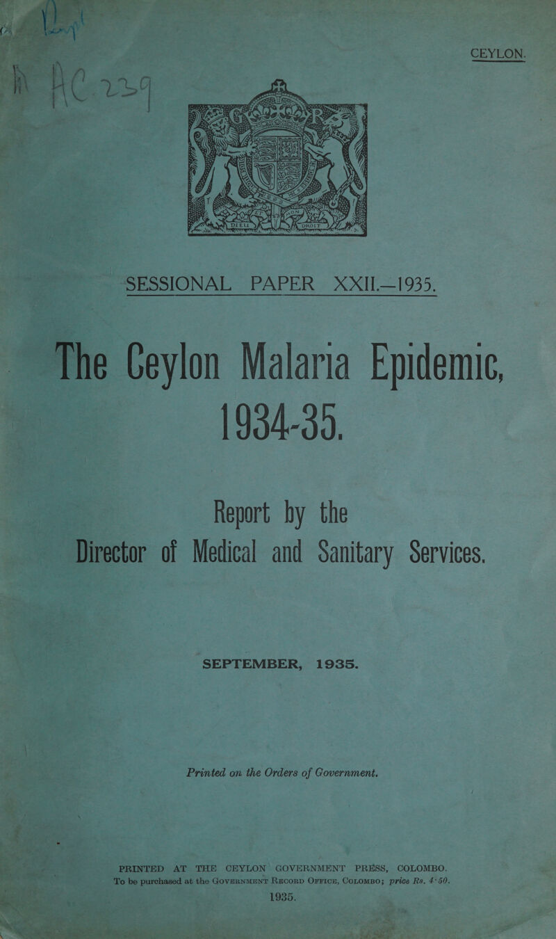 CEYLON.  -SESSIONAL PAPER _XXII—1935.  The Ceylon Malaria Epidemic, me 8=—s_ (934-35 a Report by the Director of Medical and Sanitary Services. SEPTEMBER, 1935. | Printed on the Orders of Government. i a + 2 PRINTED AT THE CEYLON’ GOVERNMENT PRESS, COLOMBO. : pe: To be purchased at the GoveRNMENT REcoRD Orrice, CoLomBo; price Rs, 4°50. 1935.  “See? s Bes i ie eowe