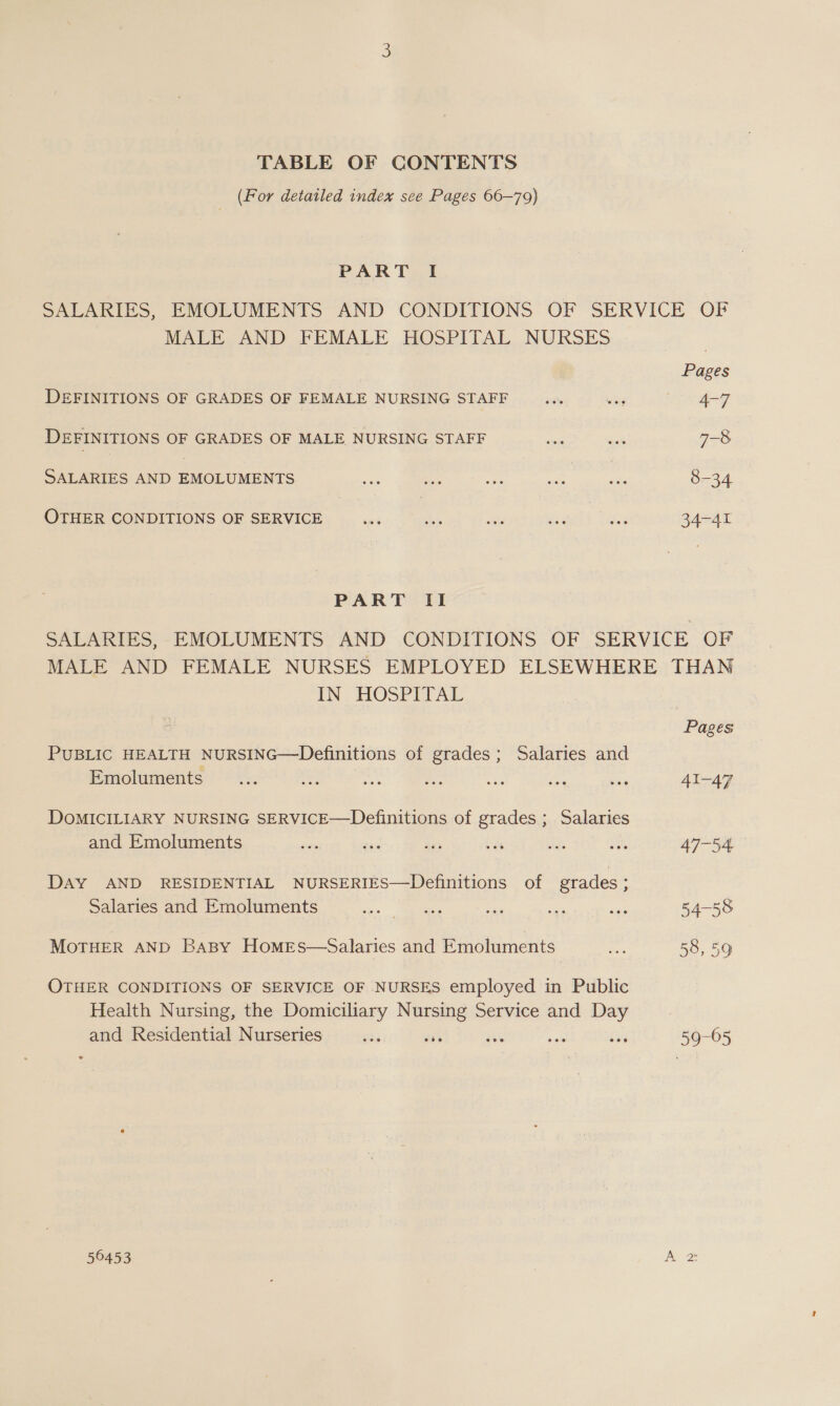 TABLE OF CONTENTS | (For detailed index see Pages 66-79) PART I SALARIES, EMOLUMENTS AND CONDITIONS OF SERVICE OF MALE AND FEMALE HOSPITAL NURSES Pages DEFINITIONS OF GRADES OF FEMALE NURSING STAFF _... is geo DEFINITIONS OF GRADES OF MALE NURSING STAFF dae = 7-8 SALARIES AND EMOLUMENTS ne ae “a ae Zi 8-34 OTHER CONDITIONS OF SERVICE ae a at ie Nes 34-41 PART II SALARIES, -EMOLUMENTS AND CONDITIONS OF SERVICE OF MALE AND FEMALE NURSES EMPLOYED ELSEWHERE THAN IN HOSPITAL Pages PUBLIC HEALTH NURSING—Definitions of grades; Salaries and Emoluments ... = ae a Sie ae ae 41-47 DOMICILIARY NURSING SERVICE—Definitions of grades ; Salaries and Emoluments pee - te sds ae ae 47-54 DAY AND RESIDENTIAL NURSERIES—Definitions of grades; Salaries and Emoluments ic. ee an era ee 54-58 MOTHER AND BaBy HomeEs—Salaries and Emoluments Pe 58, 59 OTHER CONDITIONS OF SERVICE OF NURSES employed in Public Health Nursing, the Domiciliary Nursing Service and Day and Residential Nurseries oe TH ue sols ale 59-05 56453 b = iN)