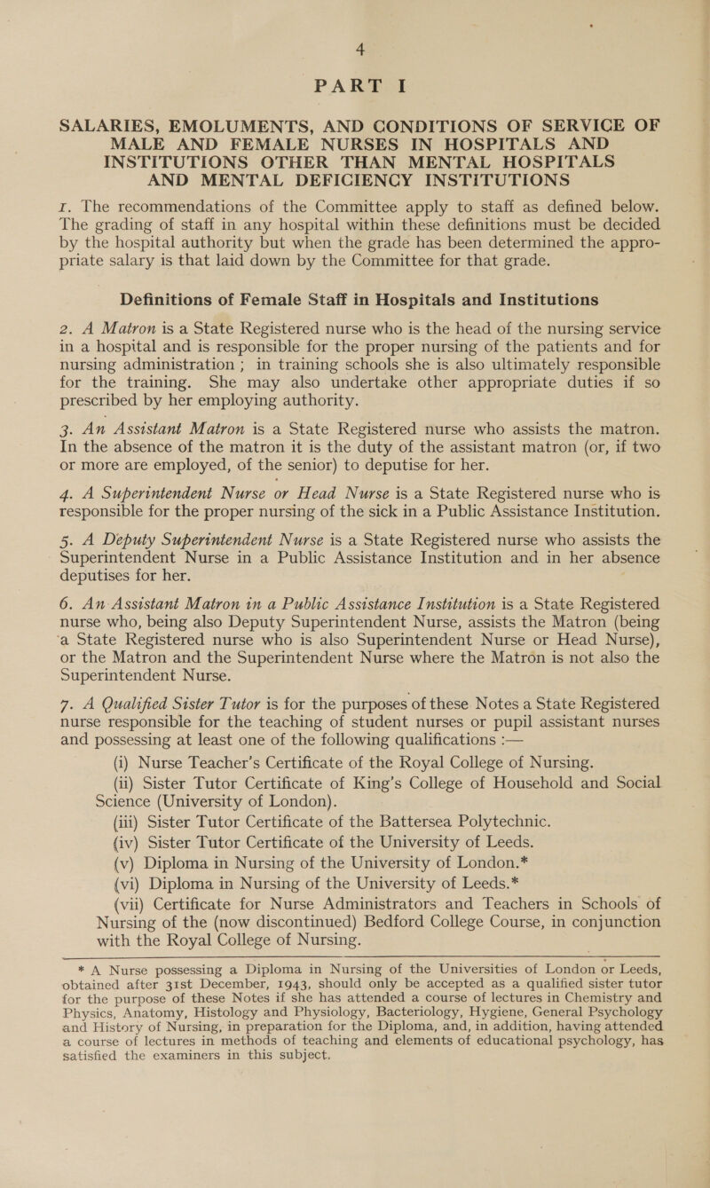 PART I SALARIES, EMOLUMENTS, AND CONDITIONS OF SERVICE OF MALE AND FEMALE NURSES IN HOSPITALS AND INSTITUTIONS OTHER THAN MENTAL HOSPITALS AND MENTAL DEFICIENCY INSTITUTIONS r. The recommendations of the Committee apply to staff as defined below. The grading of staff in any hospital within these definitions must be decided by the hospital authority but when the grade has been determined the appro- priate salary is that laid down by the Committee for that grade. Definitions of Female Staff in Hospitals and Institutions 2. A Matron is a State Registered nurse who is the head of the nursing service in a hospital and is responsible for the proper nursing of the patients and for nursing administration ; in training schools she is also ultimately responsible for the training. She may also undertake other appropriate duties if so prescribed by her employing authority. Ee An Assistant Matron is a State Registered nurse who assists the matron. In the absence of the matron it is the duty of the assistant matron (or, if two or more are employed, of the senior) to deputise for her. 4. A Superintendent Nurse or Head Nurse is a State Registered nurse who is responsible for the proper nursing of the sick in a Public Assistance Institution. 5. A Deputy Superintendent Nurse is a State Registered nurse who assists the Superintendent Nurse in a Public Assistance Institution and in her absence deputises for her. 6. An Assistant Matron in a Public Assistance Institution is a State Registered nurse who, being also Deputy Superintendent Nurse, assists the Matron (being ‘a State Registered nurse who is also Superintendent Nurse or Head Nurse), or the Matron and the Superintendent Nurse where the Matron is not also the Superintendent Nurse. 7. A Qualified Sister Tutor is for the purposes of these. Notes a State Registered nurse responsible for the teaching of student nurses or pupil assistant nurses and possessing at least one of the following qualifications :— (i) Nurse Teacher’s Certificate of the Royal College of Nursing. (ii) Sister Tutor Certificate of King’s College of Household and Social Science (University of London). : (iii) Sister Tutor Certificate of the Battersea Polytechnic. (iv) Sister Tutor Certificate of the University of Leeds. (v) Diploma in Nursing of the University of London.* (vi) Diploma in Nursing of the University of Leeds.* (vii) Certificate for Nurse Administrators and Teachers in Schools of Nursing of the (now discontinued) Bedford College Course, in conjunction with the Royal College of Nursing.  * A Nurse possessing a Diploma in Nursing of the Universities of London or Leeds, obtained after 31st December, 1943, should only be accepted as a qualified sister tutor for the purpose of these Notes if she has attended a course of lectures in Chemistry and Physics, Anatomy, Histology and Physiology, Bacteriology, Hygiene, General Psychology and History of Nursing, in preparation for the Diploma, and, in addition, having attended a course of lectures in methods of teaching and elements of educational psychology, has satisfied the examiners in this subject,