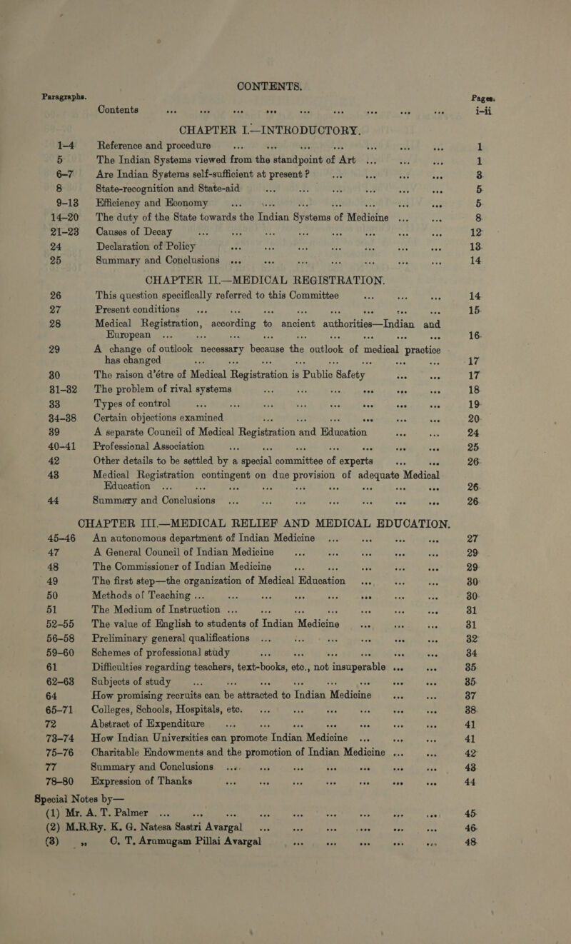 Paragraphs. Contents és sii ye er CHAPTER I.—INTRODUCTORY. 1-4 Reference and procedure 5 The Indian Systems viewed from the blind Ba of ‘Art 6-7 Are Indian Systems self-sufficient at present ? ox UC ivi We 8 State-recognition and State-aid | 9-13 Efficiency and Economy we WA ve 14-20 The duty of the State towards the Taian PERR of Medicine 21-23 Causes of Decay E : 24 Declaration of Policy 25 Summary and Conclusions ... CHAPTER IL—MEDICAL REGISTRATION. 26 This question specifically referred to this Committee 27 Present conditions HE ge e ay fee eas ae 28 Medical AA ponding to ancient authorities—Indian and European rp ey 29 A change of outlook ai aa the outlook of medical reds has changed ; er ei 30 The raison d’étre of Medical pente ue is rahe Safety 31-32 The problem of rival systems ut M re rd aie 33 Types of control EA ET at TT t eve eee 34-88 Certain objections examined i E 39 A separate Council of Medical Registration and Education 40-41 Professional Association $i Ud wi 42 Other details to be settled by a Social sangan of emn 2 Ya 43 Medical Registration contingent on due d of adequate Medical Education HS 4 es T ^c oct TE wes 44 Summary and Conclusions ... i i ae 2 eee - CHAPTER III.—MEDICAL RELIEF AND MEDICAL EDUCATION. 45-46 An autonomous department of Indian Medicine n x a 47 A. General Council of Indian Medicine 48 The Commissioner of Indian Medicine 49 The first step—the organization of Medical Education 50 Methods of Teaching .. i saa Ta AT M 51 The Medium of TA curet Ps i 52-55 The value of English to students of MU Modining 56-58 Preliminary general qualifications Pia aT 59-60 Schemes of professional study oe 61 Difficulties regarding teachers, text-books, etc., lod d SDN. ... vee 62-63 Subjects of study wea 64 How promising recruits can | Ka to ai Medi 65-71. Colleges, Schools, Hospitals, etc. 72 Abstract of Expenditure 73-74 How Indian Universities can car dE Medicine aa 75-76 Charitable Endowments and the promotion of Indian Medicine ... TR Summary and Conclusions .... ... A. P ave ah 78-80 Expression of Thanks T rie r5 S rep T ose Special Notes by— (1) Mr. A. T. Palmer .... wa es E or ofr R CONTENTS. (3) 0. T. Arumugam Pillai Avargal Pe e m en T Pages; i-i Or ON $5 m xm Qo 13. 14 14 15 16. 17 17 18 19 20- 24 25 26. 26. 26 27 29 29 30 30- 31 31 32 34 35 35 37 38 41 41 42 43 44 45 46 48