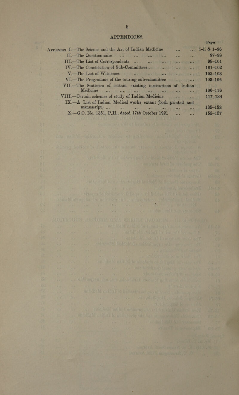 ii APPENDICES. APPENDIK I.— The Science and the Art of Indian Medicine IL— The Questionnaire ! IIIL.—The List of Correspondents Es IV,—The Constitution of Sub-Committees... V.—The List of Witnesses es VI.—The Programme of the touring aina VII.—The Statistics of certain sig institutions of Indián Medicine b; zi VIII.— Certain schemes of Pid of Indian Medicine IX.—A List of Indian Medical works extant (ath printo 2 manuseript) . X.-—G.O. No. 1351, P. H., dated 17th Doha 1921 Pages i-ii &amp; 1-96 97-98 98-101 101-102 102-1038 103-106 106-116 117-184 135-153 158-157